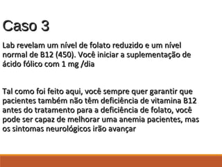 Caso 3Caso 3
Lab revelam um nível de folato reduzido e um nívelLab revelam um nível de folato reduzido e um nível
normal de B12 (450). Você iniciar a suplementação denormal de B12 (450). Você iniciar a suplementação de
ácido fólico com 1 mg /diaácido fólico com 1 mg /dia
Tal como foi feito aqui, você sempre quer garantir queTal como foi feito aqui, você sempre quer garantir que
pacientes também não têm deficiência de vitamina B12pacientes também não têm deficiência de vitamina B12
antes do tratamento para a deficiência de folato, vocêantes do tratamento para a deficiência de folato, você
pode ser capaz de melhorar uma anemia pacientes, maspode ser capaz de melhorar uma anemia pacientes, mas
os sintomas neurológicos irão avançaros sintomas neurológicos irão avançar
 
