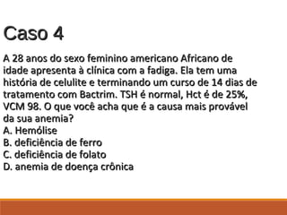 Caso 4Caso 4
A 28 anos do sexo feminino americano Africano deA 28 anos do sexo feminino americano Africano de
idade apresenta à clínica com a fadiga. Ela tem umaidade apresenta à clínica com a fadiga. Ela tem uma
história de celulite e terminando um curso de 14 dias dehistória de celulite e terminando um curso de 14 dias de
tratamento com Bactrim. TSH é normal, Hct é de 25%,tratamento com Bactrim. TSH é normal, Hct é de 25%,
VCM 98. O que você acha que é a causa mais provávelVCM 98. O que você acha que é a causa mais provável
da sua anemia?da sua anemia?
A. HemóliseA. Hemólise
B. deficiência de ferroB. deficiência de ferro
C. deficiência de folatoC. deficiência de folato
D. anemia de doença crônicaD. anemia de doença crônica
 