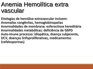 Anemia Hemolítica extraAnemia Hemolítica extra
vascularvascular
Etiologias de hemólise extravascular incluem:Etiologias de hemólise extravascular incluem:
Anomalias congênitas, hemoglobinopatiasAnomalias congênitas, hemoglobinopatias
Anormalidades de membrana: esferocitose hereditáriaAnormalidades de membrana: esferocitose hereditária
Anormalidades metabólicas: deficiência de G6PDAnormalidades metabólicas: deficiência de G6PD
Auto-imune processo: idiopática, doença subjacente,Auto-imune processo: idiopática, doença subjacente,
DCV, doenças linfoproliferativas, medicamentosDCV, doenças linfoproliferativas, medicamentos
(cefalosporinas)(cefalosporinas)
 