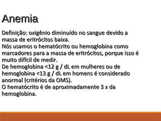 AnemiaAnemia
Definição: oxigênio diminuído no sangue devido aDefinição: oxigênio diminuído no sangue devido a
massa de eritrócitos baixa.massa de eritrócitos baixa.
Nós usamos o hematócrito ou hemoglobina comoNós usamos o hematócrito ou hemoglobina como
marcadores para a massa de eritrócitos, porque isso émarcadores para a massa de eritrócitos, porque isso é
muito difícil de medir.muito difícil de medir.
De hemoglobina <12 g / dL em mulheres ou deDe hemoglobina <12 g / dL em mulheres ou de
hemoglobina <13 g / dL em homens é consideradohemoglobina <13 g / dL em homens é considerado
anormal (critérios da OMS).anormal (critérios da OMS).
O hematócrito é de aproximadamente 3 x daO hematócrito é de aproximadamente 3 x da
hemoglobina.hemoglobina.
 