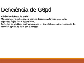 Deficiência de G6pdDeficiência de G6pd
X-linked deficiência da enzimaX-linked deficiência da enzima
Mais comuns hemólise severa com medicamentos (primaquina, sulfa,Mais comuns hemólise severa com medicamentos (primaquina, sulfa,
dapsona), feijão fava e alguns infxn.dapsona), feijão fava e alguns infxn.
Dx: testes de atividade enzimática, pode ter teste falso negativo no cenário deDx: testes de atividade enzimática, pode ter teste falso negativo no cenário de
hemólise aguda, re-teste em 2-3 meseshemólise aguda, re-teste em 2-3 meses
 