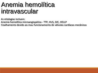 Anemia hemolíticaAnemia hemolítica
intravascularintravascular
As etiologias incluem:As etiologias incluem:
Anemia hemolítica microangiopática - TTP, HUS, DIC, HELLPAnemia hemolítica microangiopática - TTP, HUS, DIC, HELLP
Cisalhamento devido ao mau funcionamento de válvulas cardíacas mecânicasCisalhamento devido ao mau funcionamento de válvulas cardíacas mecânicas
 
