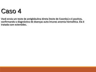 Caso 4Caso 4
Você envia um teste de antiglobulina direta (teste de Coombs) e é positivo,Você envia um teste de antiglobulina direta (teste de Coombs) e é positivo,
confirmando o diagnóstico de doenças auto-imunes anemia hemolítica. Ela éconfirmando o diagnóstico de doenças auto-imunes anemia hemolítica. Ela é
tratada com esteróides.tratada com esteróides.
 