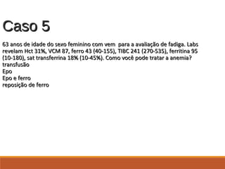 Caso 5Caso 5
63 anos de idade do sexo feminino com vem para a avaliação de fadiga. Labs63 anos de idade do sexo feminino com vem para a avaliação de fadiga. Labs
revelam Hct 31%, VCM 87, ferro 43 (40-155), TIBC 241 (270-535), ferritina 95revelam Hct 31%, VCM 87, ferro 43 (40-155), TIBC 241 (270-535), ferritina 95
(10-180), sat transferrina 18% (10-45%). Como você pode tratar a anemia?(10-180), sat transferrina 18% (10-45%). Como você pode tratar a anemia?
transfusãotransfusão
EpoEpo
Epo e ferroEpo e ferro
reposição de ferroreposição de ferro
 