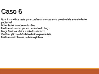 Caso 6Caso 6
Qual é o melhor teste para confirmar a causa mais provável da anemia desteQual é o melhor teste para confirmar a causa mais provável da anemia deste
paciente?paciente?
Obter história sobre os irmãosObter história sobre os irmãos
Realizar ultra-som para o tamanho do baçoRealizar ultra-som para o tamanho do baço
Meça ferritina sérica e estudos de ferroMeça ferritina sérica e estudos de ferro
Verificar glicose-6-fosfato desidrogenase telaVerificar glicose-6-fosfato desidrogenase tela
Realizar eletroforese de hemoglobinaRealizar eletroforese de hemoglobina
 