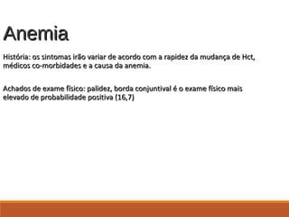 AnemiaAnemia
História: os sintomas irão variar de acordo com a rapidez da mudança de Hct,História: os sintomas irão variar de acordo com a rapidez da mudança de Hct,
médicos co-morbidades e a causa da anemia.médicos co-morbidades e a causa da anemia.
Achados de exame físico: palidez, borda conjuntival é o exame físico maisAchados de exame físico: palidez, borda conjuntival é o exame físico mais
elevado de probabilidade positiva (16,7)elevado de probabilidade positiva (16,7)
 