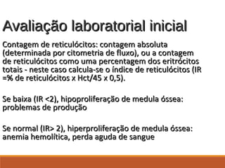 Avaliação laboratorial inicialAvaliação laboratorial inicial
Contagem de reticulócitos: contagem absolutaContagem de reticulócitos: contagem absoluta
(determinada por citometria de fluxo), ou a contagem(determinada por citometria de fluxo), ou a contagem
de reticulócitos como uma percentagem dos eritrócitosde reticulócitos como uma percentagem dos eritrócitos
totais - neste caso calcula-se o índice de reticulócitos (IRtotais - neste caso calcula-se o índice de reticulócitos (IR
=% de reticulócitos x Hct/45 x 0,5).=% de reticulócitos x Hct/45 x 0,5).
Se baixa (IR <2), hipoproliferação de medula óssea:Se baixa (IR <2), hipoproliferação de medula óssea:
problemas de produçãoproblemas de produção
Se normal (IR> 2), hiperproliferação de medula óssea:Se normal (IR> 2), hiperproliferação de medula óssea:
anemia hemolítica, perda aguda de sangueanemia hemolítica, perda aguda de sangue
 