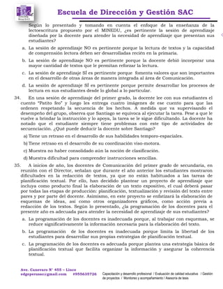 Escuela de Dirección y Gestión SAC
Ave. Canevaro N° 455 – Lince
edgeperusac@gmail.com #955635726 Capacitación y desarrollo profesional / Evaluación de calidad educativa / Gestión
de proyectos / Monitoreo y acompañamiento / Asesoría de tesis
Según lo presentado y tomando en cuenta el enfoque de la enseñanza de la
lectoescritura propuesto por el MINEDU, ¿es pertinente la sesión de aprendizaje
diseñada por la docente para atender la necesidad de aprendizaje que presentan sus
estudiantes?
a. La sesión de aprendizaje NO es pertinente porque la lectura de textos y la capacidad
de comprensión lectora deben ser desarrolladas recién en la primaria.
b. La sesión de aprendizaje NO es pertinente porque la docente debió incorporar una
mayor cantidad de textos que le permitan reforzar la lectura.
c. La sesión de aprendizaje SÍ es pertinente porque fomenta valores que son importantes
en el desarrollo de otras áreas de manera integrada al área de Comunicación.
d. La sesión de aprendizaje SÍ es pertinente porque permite desarrollar los procesos de
lectura en sus estudiantes desde lo global a lo particular.
34. En una sesión de aprendizaje del primer grado, la docente lee con sus estudiantes el
cuento “Patito feo” y luego les entrega cuatro imágenes de ese cuento para que las
ordenen respetando la secuencia de los hechos. A medida que va supervisando el
desempeño del grupo, observa que Santiago se equivoca al ejecutar la tarea. Pese a que le
vuelve a brindar la instrucción y lo apoya, la tarea se le sigue dificultando. La docente ha
notado que el estudiante siempre tiene problemas con este tipo de actividades de
secuenciación. ¿Qué puede deducir la docente sobre Santiago?
a) Tiene un retraso en el desarrollo de sus habilidades temporo-espaciales.
b) Tiene retraso en el desarrollo de su coordinación viso-motora.
c) Muestra no haber consolidado aún la noción de clasificación.
d) Muestra dificultad para comprender instrucciones sencillas.
35. A inicios de año, los docentes de Comunicación del primer grado de secundaria, en
reunión con el Director, señalan que durante el año anterior los estudiantes mostraron
dificultades en la redacción de textos, ya que no están habituados a las tareas de
planificación textual. Por ello, han decidido plantear un proyecto de aprendizaje que
incluya como producto final la elaboración de un texto expositivo, el cual deberá pasar
por todas las etapas de producción: planificación, textualización y revisión del texto entre
pares y por parte del docente. Asimismo, en este proyecto se enfatizará la elaboración de
esquemas de ideas, así como otros organizadores gráficos, como acción previa a
redacción de los textos. Según lo presentado, ¿la programación de los docentes para el
presente año es adecuada para atender la necesidad de aprendizaje de sus estudiantes?
a. La programación de los docentes es inadecuada porque, al trabajar con esquemas, se
reduce significativamente la información necesaria para la elaboración del texto.
b. La programación de los docentes es inadecuada porque limita la libertad de los
estudiantes para desarrollar sus propias estrategias de planificación textual.
c. La programación de los docentes es adecuada porque plantea una estrategia básica de
planificación textual que facilita organizar la información y asegurar la coherencia
textual.
 
