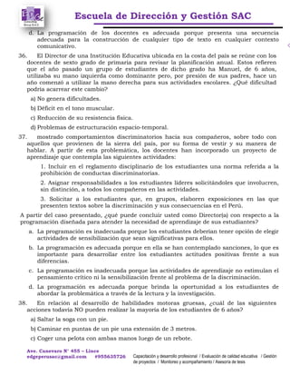 Escuela de Dirección y Gestión SAC
Ave. Canevaro N° 455 – Lince
edgeperusac@gmail.com #955635726 Capacitación y desarrollo profesional / Evaluación de calidad educativa / Gestión
de proyectos / Monitoreo y acompañamiento / Asesoría de tesis
d. La programación de los docentes es adecuada porque presenta una secuencia
adecuada para la construcción de cualquier tipo de texto en cualquier contexto
comunicativo.
36. El Director de una Institución Educativa ubicada en la costa del país se reúne con los
docentes de sexto grado de primaria para revisar la planificación anual. Estos refieren
que el año pasado un grupo de estudiantes de dicho grado ha Manuel, de 6 años,
utilizaba su mano izquierda como dominante pero, por presión de sus padres, hace un
año comenzó a utilizar la mano derecha para sus actividades escolares. ¿Qué dificultad
podría acarrear este cambio?
a) No genera dificultades.
b) Déficit en el tono muscular.
c) Reducción de su resistencia física.
d) Problemas de estructuración espacio-temporal.
37. mostrado comportamientos discriminatorios hacia sus compañeros, sobre todo con
aquellos que provienen de la sierra del país, por su forma de vestir y su manera de
hablar. A partir de esta problemática, los docentes han incorporado un proyecto de
aprendizaje que contempla las siguientes actividades:
1. Incluir en el reglamento disciplinario de los estudiantes una norma referida a la
prohibición de conductas discriminatorias.
2. Asignar responsabilidades a los estudiantes líderes solicitándoles que involucren,
sin distinción, a todos los compañeros en las actividades.
3. Solicitar a los estudiantes que, en grupos, elaboren exposiciones en las que
presenten textos sobre la discriminación y sus consecuencias en el Perú.
A partir del caso presentado, ¿qué puede concluir usted como Director(a) con respecto a la
programación diseñada para atender la necesidad de aprendizaje de sus estudiantes?
a. La programación es inadecuada porque los estudiantes deberían tener opción de elegir
actividades de sensibilización que sean significativas para ellos.
b. La programación es adecuada porque en ella se han contemplado sanciones, lo que es
importante para desarrollar entre los estudiantes actitudes positivas frente a sus
diferencias.
c. La programación es inadecuada porque las actividades de aprendizaje no estimulan el
pensamiento crítico ni la sensibilización frente al problema de la discriminación.
d. La programación es adecuada porque brinda la oportunidad a los estudiantes de
abordar la problemática a través de la lectura y la investigación.
38. En relación al desarrollo de habilidades motoras gruesas, ¿cuál de las siguientes
acciones todavía NO pueden realizar la mayoría de los estudiantes de 6 años?
a) Saltar la soga con un pie.
b) Caminar en puntas de un pie una extensión de 3 metros.
c) Coger una pelota con ambas manos luego de un rebote.
 