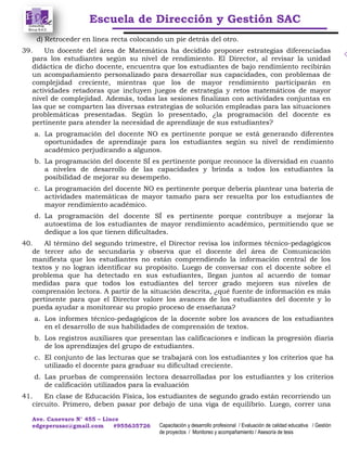 Escuela de Dirección y Gestión SAC
Ave. Canevaro N° 455 – Lince
edgeperusac@gmail.com #955635726 Capacitación y desarrollo profesional / Evaluación de calidad educativa / Gestión
de proyectos / Monitoreo y acompañamiento / Asesoría de tesis
d) Retroceder en línea recta colocando un pie detrás del otro.
39. Un docente del área de Matemática ha decidido proponer estrategias diferenciadas
para los estudiantes según su nivel de rendimiento. El Director, al revisar la unidad
didáctica de dicho docente, encuentra que los estudiantes de bajo rendimiento recibirán
un acompañamiento personalizado para desarrollar sus capacidades, con problemas de
complejidad creciente, mientras que los de mayor rendimiento participarán en
actividades retadoras que incluyen juegos de estrategia y retos matemáticos de mayor
nivel de complejidad. Además, todas las sesiones finalizan con actividades conjuntas en
las que se comparten las diversas estrategias de solución empleadas para las situaciones
problemáticas presentadas. Según lo presentado, ¿la programación del docente es
pertinente para atender la necesidad de aprendizaje de sus estudiantes?
a. La programación del docente NO es pertinente porque se está generando diferentes
oportunidades de aprendizaje para los estudiantes según su nivel de rendimiento
académico perjudicando a algunos.
b. La programación del docente SÍ es pertinente porque reconoce la diversidad en cuanto
a niveles de desarrollo de las capacidades y brinda a todos los estudiantes la
posibilidad de mejorar su desempeño.
c. La programación del docente NO es pertinente porque debería plantear una batería de
actividades matemáticas de mayor tamaño para ser resuelta por los estudiantes de
mayor rendimiento académico.
d. La programación del docente SÍ es pertinente porque contribuye a mejorar la
autoestima de los estudiantes de mayor rendimiento académico, permitiendo que se
dedique a los que tienen dificultades.
40. Al término del segundo trimestre, el Director revisa los informes técnico-pedagógicos
de tercer año de secundaria y observa que el docente del área de Comunicación
manifiesta que los estudiantes no están comprendiendo la información central de los
textos y no logran identificar su propósito. Luego de conversar con el docente sobre el
problema que ha detectado en sus estudiantes, llegan juntos al acuerdo de tomar
medidas para que todos los estudiantes del tercer grado mejoren sus niveles de
comprensión lectora. A partir de la situación descrita, ¿qué fuente de información es más
pertinente para que el Director valore los avances de los estudiantes del docente y lo
pueda ayudar a monitorear su propio proceso de enseñanza?
a. Los informes técnico-pedagógicos de la docente sobre los avances de los estudiantes
en el desarrollo de sus habilidades de comprensión de textos.
b. Los registros auxiliares que presentan las calificaciones e indican la progresión diaria
de los aprendizajes del grupo de estudiantes.
c. El conjunto de las lecturas que se trabajará con los estudiantes y los criterios que ha
utilizado el docente para graduar su dificultad creciente.
d. Las pruebas de comprensión lectora desarrolladas por los estudiantes y los criterios
de calificación utilizados para la evaluación
41. En clase de Educación Física, los estudiantes de segundo grado están recorriendo un
circuito. Primero, deben pasar por debajo de una viga de equilibrio. Luego, correr una
 