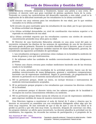 Escuela de Dirección y Gestión SAC
Ave. Canevaro N° 455 – Lince
edgeperusac@gmail.com #955635726 Capacitación y desarrollo profesional / Evaluación de calidad educativa / Gestión
de proyectos / Monitoreo y acompañamiento / Asesoría de tesis
corta distancia evitando obstáculos y finalmente, lanzar una pelota a una cesta. Al
terminar, el docente notó que gran cantidad de pelotas quedaron fuera de la cesta.
Teniendo en cuenta las características del desarrollo esperado a esta edad, ¿cuál es la
explicación de la dificultad mostrada por los estudiantes en la última actividad.
a) El circuito era muy extenso para los estudiantes de esa edad, por lo que estaban
cansados en la última actividad.
b) El circuito era poco motivador para los estudiantes de esa edad, por lo que ejecutaron
la última actividad con desgano.
c) La última actividad demandaba un nivel de coordinación viso-motora superior a la
esperada en estudiantes de esa edad.
d) La última actividad requería que los estudiantes cuenten con niveles de atención-
concentración promedio muy altos para su edad.
42. El Director de una Institución Educativa ubicada en una zona rural del país se
encuentra revisando los diseños de las sesiones de aprendizaje de uno de los docentes
del sexto grado de primaria. Durante la revisión identifica que el docente, para el uso de
expresiones simbólicas que expresan medidas exactas de masa (kilogramos, gramos), ha
considerado las siguientes actividades de aprendizaje:
1. Los estudiantes averiguan y presentan cómo realizan en la localidad la medición de
masa de granos y con qué instrumentos.
2. Se informan sobre las unidades de medida convencionales de masa (kilogramos,
gramos).
3. Visitan una chacra cercana para realizar mediciones haciendo uso de las técnicas
usada en la localidad.
4. En el aula, presentan los resultados de la actividad anterior, hacen uso de las
medidas convencionales de masa (kilogramos, gramos) y establecen comparaciones
haciendo uso de expresiones simbólicas. Según lo presentado, ¿la programación del
docente es pertinente en el contexto sociocultural de los estudiantes?
a. NO es pertinente porque, desde un inicio, no incluye técnicas e instrumentos de
medición internacionalmente aceptados.
b. SÍ es pertinente porque propone a los estudiantes que conozcan los diversos cultivos
de la localidad.
c. SÍ es pertinente porque el docente inicia con los saberes propios de la localidad e
incorpora los nuevos conocimientos referidos a la medición.
d. NO es pertinente porque faltan tareas de refuerzo en el uso de expresiones simbólicas
para expresar medidas de masa de manera convencional.
43. Una Directora ingresa a monitorear el aula de Inicial de 5 años y observa que la
docente se encuentra en asamblea con sus estudiantes dialogando sobre algo que los
tiene muy inquietos. Se han enterado de que el día de ayer a uno de los niños se le
perdió su perrito y por ello está muy triste. La docente, después de conversar con ellos,
les propone elaborar un afiche para encontrarlo. La docente planifica la actividad con los
estudiantes, los organiza, les recuerda las normas de participación y el propósito de la
 