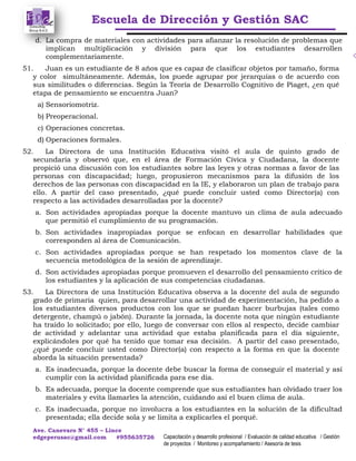 Escuela de Dirección y Gestión SAC
Ave. Canevaro N° 455 – Lince
edgeperusac@gmail.com #955635726 Capacitación y desarrollo profesional / Evaluación de calidad educativa / Gestión
de proyectos / Monitoreo y acompañamiento / Asesoría de tesis
d. La compra de materiales con actividades para afianzar la resolución de problemas que
implican multiplicación y división para que los estudiantes desarrollen
complementariamente.
51. Juan es un estudiante de 8 años que es capaz de clasificar objetos por tamaño, forma
y color simultáneamente. Además, los puede agrupar por jerarquías o de acuerdo con
sus similitudes o diferencias. Según la Teoría de Desarrollo Cognitivo de Piaget, ¿en qué
etapa de pensamiento se encuentra Juan?
a) Sensoriomotriz.
b) Preoperacional.
c) Operaciones concretas.
d) Operaciones formales.
52. La Directora de una Institución Educativa visitó el aula de quinto grado de
secundaria y observó que, en el área de Formación Cívica y Ciudadana, la docente
propició una discusión con los estudiantes sobre las leyes y otras normas a favor de las
personas con discapacidad; luego, propusieron mecanismos para la difusión de los
derechos de las personas con discapacidad en la IE, y elaboraron un plan de trabajo para
ello. A partir del caso presentado, ¿qué puede concluir usted como Director(a) con
respecto a las actividades desarrolladas por la docente?
a. Son actividades apropiadas porque la docente mantuvo un clima de aula adecuado
que permitió el cumplimiento de su programación.
b. Son actividades inapropiadas porque se enfocan en desarrollar habilidades que
corresponden al área de Comunicación.
c. Son actividades apropiadas porque se han respetado los momentos clave de la
secuencia metodológica de la sesión de aprendizaje.
d. Son actividades apropiadas porque promueven el desarrollo del pensamiento crítico de
los estudiantes y la aplicación de sus competencias ciudadanas.
53. La Directora de una Institución Educativa observa a la docente del aula de segundo
grado de primaria quien, para desarrollar una actividad de experimentación, ha pedido a
los estudiantes diversos productos con los que se puedan hacer burbujas (tales como
detergente, champú o jabón). Durante la jornada, la docente nota que ningún estudiante
ha traído lo solicitado; por ello, luego de conversar con ellos al respecto, decide cambiar
de actividad y adelantar una actividad que estaba planificada para el día siguiente,
explicándoles por qué ha tenido que tomar esa decisión. A partir del caso presentado,
¿qué puede concluir usted como Director(a) con respecto a la forma en que la docente
aborda la situación presentada?
a. Es inadecuada, porque la docente debe buscar la forma de conseguir el material y así
cumplir con la actividad planificada para ese día.
b. Es adecuada, porque la docente comprende que sus estudiantes han olvidado traer los
materiales y evita llamarles la atención, cuidando así el buen clima de aula.
c. Es inadecuada, porque no involucra a los estudiantes en la solución de la dificultad
presentada; ella decide sola y se limita a explicarles el porqué.
 