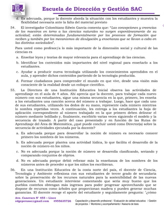 Escuela de Dirección y Gestión SAC
Ave. Canevaro N° 455 – Lince
edgeperusac@gmail.com #955635726 Capacitación y desarrollo profesional / Evaluación de calidad educativa / Gestión
de proyectos / Monitoreo y acompañamiento / Asesoría de tesis
d. Es adecuada, porque la docente aborda la situación con los estudiantes y muestra la
flexibilidad necesaria ante la falta del material previsto
54. El investigador Colombiano Edwin García comenta que: “Las concepciones y creencias
de los maestros en torno a las ciencias naturales no surgen espontáneamente de su
actividad; están determinadas fundamentalmente por los procesos de formación que
reciben y también por los mecanismos de divulgación y enseñanza que se llevan a cabo en
las distintas sociedades”.
Para usted como profesor/a lo más importante de la dimensión social y cultural de las
ciencias es
a. Enseñar leyes y teorías de mayor relevancia para el aprendizaje de las ciencias.
b. Identificar los contenidos más importantes del nivel regional para enseñarlo a los
estudiantes.
c. Ayudar a producir nueva tecnología utilizando los conocimientos aprendidos en el
aula, y aprender dichos contenidos partiendo de la tecnología producida.
d. Formar ciudadanos para comprender el mundo en que vive, desde una visión más
consciente de la realidad desde un enfoque científico.
55. La Directora de una Institución Educativa Inicial observa las actividades de
aprendizaje en el aula de 4 años. Ahí aprecia que la docente, para trabajar cada nuevo
número con sus estudiantes, sigue una misma secuencia en la que, primero, les enseña
a los estudiantes una canción acerca del número a trabajar. Luego, hace que cada uno
de sus estudiantes, utilizando los dedos de su mano, represente cada número mientras
lo nombra repetidas veces. A continuación, les entrega a los estudiantes la hoja de
aplicación correspondiente al número trabajado en la que primero deben delinear el
número mediante bolillado y, finalmente, escribirlo varias veces siguiendo el modelo y la
secuencia de trazado. A partir del caso presentado y en función de las Rutas de
Aprendizaje del Área de Matemática, ¿qué puede concluir usted como Director(a) sobre la
secuencia de actividades ejecutada por la docente?
a. Es adecuada porque para desarrollar la noción de número es necesario conocer
primero los nombres de los números.
b. Es adecuada porque plantea una actividad lúdica, lo que facilita el desarrollo de la
noción de número en los niños.
c. No es adecuada porque la noción de número se desarrolla clasificando, seriando y
comparando conjuntos de objetos.
d. No es adecuada porque debió reforzar más la enseñanza de los nombres de los
números antes de proceder a que los niños los escribieran.
56. En una Institución Educativa de la costa norte del país, el docente de Ciencia,
Tecnología y Ambiente reflexiona con sus estudiantes de tercer grado de secundaria
sobre la preservación de los recursos naturales para la sostenibilidad de las nuevas
generaciones. Un estudiante interviene comentando que sería muy bueno que los
pueblos costeños obtengan más ingresos para poder progresar aprovechando que se
dispone de recursos como árboles que proporcionan madera y pueden generar muchas
ganancias. El docente recoge el aporte del estudiante y seguidamente pregunta: "¿cómo
 