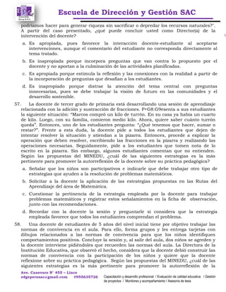 Escuela de Dirección y Gestión SAC
Ave. Canevaro N° 455 – Lince
edgeperusac@gmail.com #955635726 Capacitación y desarrollo profesional / Evaluación de calidad educativa / Gestión
de proyectos / Monitoreo y acompañamiento / Asesoría de tesis
podríamos hacer para generar riqueza sin sacrificar o depredar los recursos naturales?".
A partir del caso presentado, ¿qué puede concluir usted como Director(a) de la
intervención del docente?
a. Es apropiada, pues favorece la interacción docente-estudiante al aceptarse
intervenciones, aunque el comentario del estudiante no corresponda directamente al
tema tratado.
b. Es inapropiada porque incorpora preguntas que van contra lo propuesto por el
docente y no aportan a la culminación de las actividades planificadas.
c. Es apropiada porque estimula la reflexión y las conexiones con la realidad a partir de
la incorporación de preguntas que desafían a los estudiantes.
d. Es inapropiado porque distrae la atención del tema central con preguntas
innecesarias, pues se debe trabajar la visión de futuro en las comunidades y el
desarrollo sostenible.
57. La docente de tercer grado de primaria está desarrollando una sesión de aprendizaje
relacionada con la adición y sustracción de fracciones. P+G8:G9esenta a sus estudiantes
la siguiente situación: “Marcos compró un kilo de turrón. En su casa ya había un cuarto
de kilo. Luego, con su familia, comieron medio kilo. Ahora, quiere saber cuánto turrón
queda”. Entonces, uno de los estudiantes pregunta: “¿Qué tenemos que hacer, sumar o
restar?”. Frente a esta duda, la docente pide a todos los estudiantes que dejen de
intentar resolver la situación y atiendan a la pizarra. Entonces, procede a explicar la
operación que deben resolver, escribiendo las fracciones en la pizarra y realizando las
operaciones necesarias. Seguidamente, pide a los estudiantes que tomen nota de lo
escrito en la pizarra. Sin embargo, algunos estudiantes comentan que no entienden.
Según las propuestas del MINEDU, ¿cuál de las siguientes estrategias es la más
pertinente para promover la autorreflexión de la docente sobre su práctica pedagógica?
a. Señalar que los niños son participativos e indicarle que debe trabajar otro tipo de
estrategias que ayuden a la resolución de problemas matemáticos.
b. Solicitar a la docente la aplicación de las estrategias propuestas en las Rutas del
Aprendizaje del área de Matemática.
c. Cuestionar la pertinencia de la estrategia empleada por la docente para trabajar
problemas matemáticos y registrar estos señalamientos en la ficha de observación,
junto con las recomendaciones.
d. Recordar con la docente la sesión y preguntarle si considera que la estrategia
empleada favorece que todos los estudiantes comprendan el problema.
58. Una docente de estudiantes de 5 años del nivel inicial tiene por objetivo trabajar las
normas de convivencia en el aula. Para ello, forma grupos y les entrega tarjetas con
dibujos relacionados a las normas de convivencia para que los niños identifiquen
comportamientos positivos. Concluye la sesión y, al salir del aula, dos niños se agreden y
la docente interviene pidiéndoles que recuerden las normas del aula. La Directora de la
Institución Educativa, que observó el hecho, considera que la docente debió construir las
normas de convivencia con la participación de los niños y quiere que la docente
reflexione sobre su práctica pedagógica. Según las propuestas del MINEDU, ¿cuál de las
siguientes estrategias es la más pertinente para promover la autorreflexión de la
 