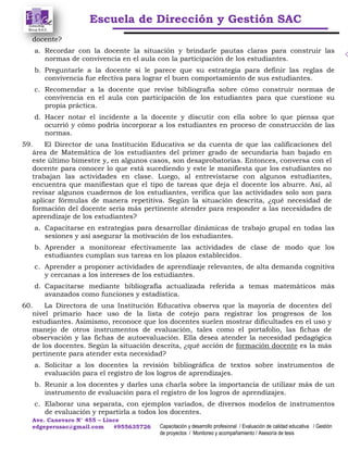 Escuela de Dirección y Gestión SAC
Ave. Canevaro N° 455 – Lince
edgeperusac@gmail.com #955635726 Capacitación y desarrollo profesional / Evaluación de calidad educativa / Gestión
de proyectos / Monitoreo y acompañamiento / Asesoría de tesis
docente?
a. Recordar con la docente la situación y brindarle pautas claras para construir las
normas de convivencia en el aula con la participación de los estudiantes.
b. Preguntarle a la docente si le parece que su estrategia para definir las reglas de
convivencia fue efectiva para lograr el buen comportamiento de sus estudiantes.
c. Recomendar a la docente que revise bibliografía sobre cómo construir normas de
convivencia en el aula con participación de los estudiantes para que cuestione su
propia práctica.
d. Hacer notar el incidente a la docente y discutir con ella sobre lo que piensa que
ocurrió y cómo podría incorporar a los estudiantes en proceso de construcción de las
normas.
59. El Director de una Institución Educativa se da cuenta de que las calificaciones del
área de Matemática de los estudiantes del primer grado de secundaria han bajado en
este último bimestre y, en algunos casos, son desaprobatorias. Entonces, conversa con el
docente para conocer lo que está sucediendo y este le manifiesta que los estudiantes no
trabajan las actividades en clase. Luego, al entrevistarse con algunos estudiantes,
encuentra que manifiestan que el tipo de tareas que deja el docente los aburre. Así, al
revisar algunos cuadernos de los estudiantes, verifica que las actividades solo son para
aplicar fórmulas de manera repetitiva. Según la situación descrita, ¿qué necesidad de
formación del docente sería más pertinente atender para responder a las necesidades de
aprendizaje de los estudiantes?
a. Capacitarse en estrategias para desarrollar dinámicas de trabajo grupal en todas las
sesiones y así asegurar la motivación de los estudiantes.
b. Aprender a monitorear efectivamente las actividades de clase de modo que los
estudiantes cumplan sus tareas en los plazos establecidos.
c. Aprender a proponer actividades de aprendizaje relevantes, de alta demanda cognitiva
y cercanas a los intereses de los estudiantes.
d. Capacitarse mediante bibliografía actualizada referida a temas matemáticos más
avanzados como funciones y estadística.
60. La Directora de una Institución Educativa observa que la mayoría de docentes del
nivel primario hace uso de la lista de cotejo para registrar los progresos de los
estudiantes. Asimismo, reconoce que los docentes suelen mostrar dificultades en el uso y
manejo de otros instrumentos de evaluación, tales como el portafolio, las fichas de
observación y las fichas de autoevaluación. Ella desea atender la necesidad pedagógica
de los docentes. Según la situación descrita, ¿qué acción de formación docente es la más
pertinente para atender esta necesidad?
a. Solicitar a los docentes la revisión bibliográfica de textos sobre instrumentos de
evaluación para el registro de los logros de aprendizajes.
b. Reunir a los docentes y darles una charla sobre la importancia de utilizar más de un
instrumento de evaluación para el registro de los logros de aprendizajes.
c. Elaborar una separata, con ejemplos variados, de diversos modelos de instrumentos
de evaluación y repartirla a todos los docentes.
 