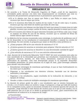 Escuela de Dirección y Gestión SAC
Ave. Canevaro N° 455 – Lince
edgeperusac@gmail.com #955635726 Capacitación y desarrollo profesional / Evaluación de calidad educativa / Gestión
de proyectos / Monitoreo y acompañamiento / Asesoría de tesis
SIMULACRO N° 02
1. De acuerdo a la Teoría de Desarrollo Cognitivo de Piaget, ¿cuál de las siguientes
actividades podrá ejecutar con éxito más tempranamente un estudiante que está en
transición del pensamiento preoperacional al pensamiento operacional concreto?
a) Si se le plantea que Ana es mayor que Pedro y que Pedro es mayor que Lucía,
reconoce que Ana es mayor que Lucía.
b) Si se le muestran diez bolas de madera de las cuales 7 son de color rojo y 3 azules,
reconoce que hay más bolas de madera que bolas de color rojo.
c) Si se le muestra una balanza con dos bolas de barro que pesan lo mismo (una en cada
platillo), reconoce que aunque cambie de forma, seguirá pesando lo mismo que la otra.
d) Si se le muestra dos hileras de igual extensión formadas por 8 fichas cada una y luego
se separan las fichas de una de las hileras, reconoce que la cantidad de fichas de
ambas hileras sigue siendo la misma.
2. La didáctica de las ciencias recomienda como estrategia, la resolución de problemas con el
fin de desarrollar en los estudiantes el conocimiento científico y mejorar los niveles de
aprendizaje. En este sentido, la pregunta que mejor se identifica como problema es:
a. ¿Cómo preparar 200 ml de una solución de sacarosa al 12 %?
b. ¿Cuántos gramos de sacarosa se necesitan para preparar 10ml de solución al 1%?
c. ¿Cuántos gramos de sacarosa se disuelven en una determinada cantidad de agua?
d. ¿Una solución de sacarosa al 10 % es una solución sobresaturada?
3. José, docente de la Institución Educativa “LUZ Y VIDA” del nivel secundaria está cada vez
más asombrado de la diversidad que presentan sus estudiantes: Características físicas,
cognitivas, afectivas, morales, etc. Este hecho, obviamente, repercute en las formas
particulares de aprender. José está desesperado porque le es imposible desarrollar
actividades pertinentes. Si usted estuviese en el lugar de José, ¿Qué estrategia utilizaría
para atender esta diversidad?
a. Estandarizar estrategias de enseñanza aprendizaje, lo que se hace habitualmente en
las clases que se planifica.
b. Organizar a los estudiantes con distintos criterios, haciendo uso de diversos
materiales y estrategias.
c. Organizar a los estudiantes, según resultados de la evaluación de ubicación, y en
equipos de trabajo.
d. Atender a todos a través de múltiples estrategias de enseñanza-aprendizaje.
4. La docente de primer grado les pide a sus estudiantes que se sienten formando un
círculo, y en el centro coloca un muñeco. Luego, le pregunta a Jorge que lado del muñeco
ve su compañera Luisa, quien se encuentra sentada en el extremo opuesto del círculo. Al
responder, Jorge describe el lado frontal del muñeco que es el que él está viendo y no el
lado posterior que es el que se ve desde la perspectiva de Luisa. ¿Qué característica del
pensamiento se evidencia en la respuesta de Jorge?
a) Transitividad.
 