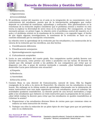 Escuela de Dirección y Gestión SAC
Ave. Canevaro N° 455 – Lince
edgeperusac@gmail.com #955635726 Capacitación y desarrollo profesional / Evaluación de calidad educativa / Gestión
de proyectos / Monitoreo y acompañamiento / Asesoría de tesis
b) Conservación.
c) Egocentrismo.
d) Irreversibilidad.
5. El problema central del maestro en el aula es la integración de su conocimiento con el
conocimiento del estudiante, puesto que de la interpretación pedagógica que realice
depende su actividad de enseñanza, aprendizaje y evaluación. Este planteamiento en la
enseñanza de la evolución implica considerar que el problema central a resolver en esta
teoría es explicar la diversidad de seres vivos en la naturaleza. Por consiguiente, se hace
necesario pensar, en primer lugar, la relación entre el problema central del maestro en el
aula y el problema central en la enseñanza de la evolución; y en segundo lugar, el hecho
de que según algunas investigaciones, la enseñanza de la evolución se hace en un
contexto dominado por la concepción creacionista.
La relación entre la aprendizaje de la evolución por los estudiantes y la construcción de la
ciencia de la evolución por los científicos, son dos hechos
a. Científicamente diferentes
b. Filosóficamente semejantes
c. Epistemológicamente equivalentes
d. Culturalmente aceptables
6. Lucía es una estudiante del cuarto grado. Sus compañeros suelen pedirle favores con
bastante frecuencia, como prestar sus útiles o ayudarlos con las tareas. El docente ha
notado que ella siempre accede a los pedidos de sus compañeros por evitar que se
disgusten con ella, a pesar de sentirse incómoda o cansada. ¿Qué habilidad requiere
desarrollar Lucía para enfrentar esta situación?
a) Empatía.
b) Resiliencia.
c) Asertividad.
d) Escucha activa.
7. Carmen Rosa es una docente de Comunicación, natural de Lima. Ella ha llegado
reasignada de la selva a la sierra de Huarochirí. Su relación con los estudiantes es muy
buena. Sin embargo en la última sesión de aprendizaje relacionada con la elaboración de
textos instructivos tuvo una mala experiencia con sus estudiantes, pues al culminar las
actividades quedaron insatisfechos. La docente partió de una lectura motivadora y luego
pidió a los estudiantes que elaboren un texto instructivo para la preparación de los juanes.
¿Qué debió realizar la docente para evitar que los estudiantes se queden insatisfechos al
culminar la sesión?
a. Proporcionar a los estudiantes diversos libros de cocina para que conozcan cómo se
redacta un texto instructivo de recetas.
b. Trabajar con ellos la redacción de un plato típico de otro lugar para que así participen
más en su elaboración.
 