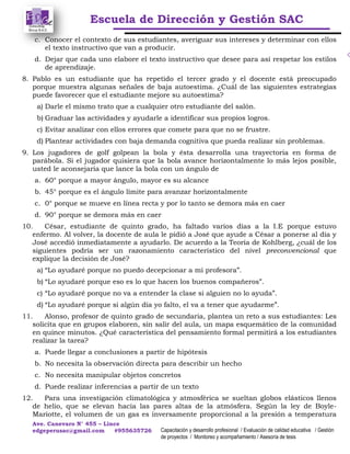 Escuela de Dirección y Gestión SAC
Ave. Canevaro N° 455 – Lince
edgeperusac@gmail.com #955635726 Capacitación y desarrollo profesional / Evaluación de calidad educativa / Gestión
de proyectos / Monitoreo y acompañamiento / Asesoría de tesis
c. Conocer el contexto de sus estudiantes, averiguar sus intereses y determinar con ellos
el texto instructivo que van a producir.
d. Dejar que cada uno elabore el texto instructivo que desee para así respetar los estilos
de aprendizaje.
8. Pablo es un estudiante que ha repetido el tercer grado y el docente está preocupado
porque muestra algunas señales de baja autoestima. ¿Cuál de las siguientes estrategias
puede favorecer que el estudiante mejore su autoestima?
a) Darle el mismo trato que a cualquier otro estudiante del salón.
b) Graduar las actividades y ayudarle a identificar sus propios logros.
c) Evitar analizar con ellos errores que comete para que no se frustre.
d) Plantear actividades con baja demanda cognitiva que pueda realizar sin problemas.
9. Los jugadores de golf golpean la bola y ésta desarrolla una trayectoria en forma de
parábola. Si el jugador quisiera que la bola avance horizontalmente lo más lejos posible,
usted le aconsejaría que lance la bola con un ángulo de
a. 60° porque a mayor ángulo, mayor es su alcance
b. 45° porque es el ángulo límite para avanzar horizontalmente
c. 0° porque se mueve en línea recta y por lo tanto se demora más en caer
d. 90° porque se demora más en caer
10. César, estudiante de quinto grado, ha faltado varios días a la I.E porque estuvo
enfermo. Al volver, la docente de aula le pidió a José que ayude a César a ponerse al día y
José accedió inmediatamente a ayudarlo. De acuerdo a la Teoría de Kohlberg, ¿cuál de los
siguientes podría ser un razonamiento característico del nivel preconvencional que
explique la decisión de José?
a) “Lo ayudaré porque no puedo decepcionar a mi profesora”.
b) “Lo ayudaré porque eso es lo que hacen los buenos compañeros”.
c) “Lo ayudaré porque no va a entender la clase si alguien no lo ayuda”.
d) “Lo ayudaré porque si algún día yo falto, el va a tener que ayudarme”.
11. Alonso, profesor de quinto grado de secundaria, plantea un reto a sus estudiantes: Les
solicita que en grupos elaboren, sin salir del aula, un mapa esquemático de la comunidad
en quince minutos. ¿Qué característica del pensamiento formal permitirá a los estudiantes
realizar la tarea?
a. Puede llegar a conclusiones a partir de hipótesis
b. No necesita la observación directa para describir un hecho
c. No necesita manipular objetos concretos
d. Puede realizar inferencias a partir de un texto
12. Para una investigación climatológica y atmosférica se sueltan globos elásticos llenos
de helio, que se elevan hacia las pares altas de la atmósfera. Según la ley de Boyle-
Mariotte, el volumen de un gas es inversamente proporcional a la presión a temperatura
 
