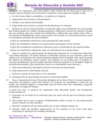Escuela de Dirección y Gestión SAC
Ave. Canevaro N° 455 – Lince
edgeperusac@gmail.com #955635726 Capacitación y desarrollo profesional / Evaluación de calidad educativa / Gestión
de proyectos / Monitoreo y acompañamiento / Asesoría de tesis
constante. Si suponemos que estos globos están hechos de tal forma que el gas no se
escapa y que la tempera-tura permanece constante, lo que pasa con el globo es que
a. Se eleva hasta dejar la atmósfera y se pierde en el espacio
b. Llega hasta cierta altura y allí permanece
c. Estalla a una altura determinada
d. Llega hasta cierta altura y a partir de allí disminuye su volumen
13. Durante la clase de Comunicación, un docente pide a sus estudiantes de cuarto grado
que formen grupos de trabajo, entrega papelotes y diferentes recortes de noticias, les pide
que las analicen para que anoten las similitudes y diferencias que hallan entre ellas, y
encuentran la finalidad que tienen estos textos. De acuerdo a la secuencia descrita, ¿cuál
es el propósito principal de esta actividad?
a) Que los estudiantes deduzcan la idea principal de cada noticia.
b) Que los estudiantes infieran las características principales de las noticias.
c) Que loes estudiantes establezcan relaciones entre el contenido de las noticias leídas.
d) Que los estudiantes reflexionen sobre el contenido de las noticias leídas.
14. Juan es profesor de quinto grado de Educación Primaria de la Institución Educativa
“Luis Fabio Xammar”. Él quiere reforzar la identidad cultural en sus alumnos, para esto
solicita a los estudiantes que relaten historias propias de la localidad. Iván, quien procede
del distrito de Hualmay, quiere relatar una historia de su pueblo pero el profesor le
recuerda amablemente que ha pedido aprender historias propias de la localidad. Según la
situación presentada, ¿Qué demuestra Juan en su desempeño como docente?
a. Está desarrollando la identidad cultural en la sesión de aprendizaje.
b. Sabe aprovechar la diversidad cultural.
c. Valora la cultura de Iván pero en otro momento.
d. Desaprovecha la oportunidad de ejercer la interculturalidad.
15. Para el desarrollo del tema “Evolución Biológica de los Seres Vivos” en primer grado de
educación secundaria, usted debe diseñar un conjunto de actividades a través de las
cuales, los alumnos lleguen a comprender que los seres vivos han cambiado y seguirán
haciéndolo a lo largo del tiempo.
A partir de esto, el proceso de enseñanza más adecuado desde una perspectiva
constructivista es
a. Centrarse en la teoría de la evolución pues las otras son las que los alumnos suelen
defender
b. Dar cuenta que lo que se piensa cotidianamente sobre el tema es una equivocación
desde el punto de vista científico
c. Enseñar cualquiera de las teorías dado que no hay verdades absolu-tas
d. Abordar todas las posibles explicaciones de los cambios en los seres vivos para
cuestionar la existencia de verdades absolutas
 