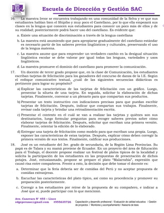Escuela de Dirección y Gestión SAC
Ave. Canevaro N° 455 – Lince
edgeperusac@gmail.com #955635726 Capacitación y desarrollo profesional / Evaluación de calidad educativa / Gestión
de proyectos / Monitoreo y acompañamiento / Asesoría de tesis
16. La maestra Irene se encuentra trabajando en una comunidad de la Selva y ve que sus
estudiantes hablan bien el Shipibo y muy poco el Castellano, por lo que ella empezará sus
clases en la lengua que conocen sus estudiantes para conocer un poco más de ellos y de
su realidad; posteriormente podrá hacer uso del castellano. Es evidente que:
a. Existe una situación de discriminación a través de la lengua castellana
b. La maestra está asumiendo que para apropiarse gradualmente del castellano estándar
es necesario partir de los saberes previos lingüísticos y culturales, preservando el uso
de la lengua materna.
c. La maestra asume que para emprender un verdadero cambio en la desigual situación
lingüística escolar se debe valorar por igual todas las lenguas, variedades y usos
lingüísticos.
d. La maestra promueve el dominio del castellano para promover la comunicación.
17. Un docente de tercer grado propone que, en la clase de Comunicación, los estudiantes
escriban tarjetas de felicitación para los ganadores del concurso de danza de la I.E. Según
el enfoque comunicativo textual, ¿cuál de las siguientes secuencias didácticas es
pertinente para lograr su propósito?
a) Explicar las características de las tarjetas de felicitación con un gráfico. Luego,
presentar la silueta de una tarjeta. En seguida, solicitar la elaboración de dichas
tarjetas. Finalmente, convocar a un plenario para que compartan sus productos.
b) Presentar un texto instructivo con indicaciones precisas para que puedan escribir
tarjetas de felicitación. Después, indicar que compartan sus trabajos. Finalmente,
revisar cada tarjeta y brindar una retroalimentación escrita.
c) Presentar el contexto en el cuál se van a realizar las tarjetas y quiénes son sus
destinatarios, luego formular preguntas para recoger saberes previos sobre cómo
elaborar tarjetas de felicitación. Después, solicitar que escriban una primera versión.
Finalmente, orientar la edición de lo elaborado.
d) Entregar una tarjeta de felicitación como modelo para que escriban una propia. Luego,
exponer las características de estas tarjetas. Después, explicar cómo deben corregir la
primera versión de sus textos. Finalmente, calificar sus producciones.
18. José es un estudiante del 3er. grado de secundaria, de la Región Lima Provincias. Su
papá es de Talara y su mamá proviene de Ecuador. En un proyecto del área de Educación
para el Trabajo, el docente propone realizar un festival de platos típicos de la localidad y
solicita la participación de los estudiantes en las propuestas de presentación de dichos
potajes. José, entusiasmado, propone se prepare el plato “Malarrabia”, expresión que
causó risa entre compañeros. Frente a esto, la decisión que debe tomar el docente es:
a. Determinar que la feria debería ser de comidas del Perú y no aceptar propuesta de
comidas extranjeras.
b. Escuchar las características del plato típico, así como su procedencia y promover su
preparación posteriormente.
c. Corregir a los estudiantes por reírse de la propuesta de su compañero, e indicar a
José que sí, puede participar con lo que mencionó.
 