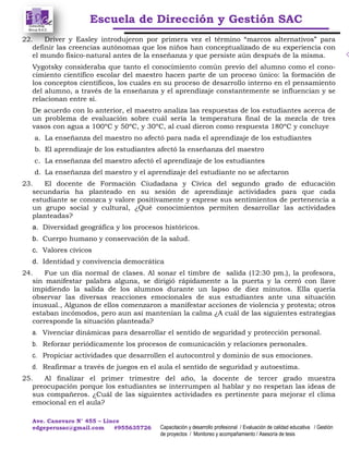 Escuela de Dirección y Gestión SAC
Ave. Canevaro N° 455 – Lince
edgeperusac@gmail.com #955635726 Capacitación y desarrollo profesional / Evaluación de calidad educativa / Gestión
de proyectos / Monitoreo y acompañamiento / Asesoría de tesis
22. Driver y Easley introdujeron por primera vez el término “marcos alternativos” para
definir las creencias autónomas que los niños han conceptualizado de su experiencia con
el mundo físico-natural antes de la enseñanza y que persiste aún después de la misma.
Vygotsky consideraba que tanto el conocimiento común previo del alumno como el cono-
cimiento científico escolar del maestro hacen parte de un proceso único: la formación de
los conceptos científicos, los cuales en su proceso de desarrollo interno en el pensamiento
del alumno, a través de la enseñanza y el aprendizaje constantemente se influencian y se
relacionan entre sí.
De acuerdo con lo anterior, el maestro analiza las respuestas de los estudiantes acerca de
un problema de evaluación sobre cuál sería la temperatura final de la mezcla de tres
vasos con agua a 100ºC y 50ºC, y 30ºC, al cual dieron como respuesta 180ºC y concluye
a. La enseñanza del maestro no afectó para nada el aprendizaje de los estudiantes
b. El aprendizaje de los estudiantes afectó la enseñanza del maestro
c. La enseñanza del maestro afectó el aprendizaje de los estudiantes
d. La enseñanza del maestro y el aprendizaje del estudiante no se afectaron
23. El docente de Formación Ciudadana y Cívica del segundo grado de educación
secundaria ha planteado en su sesión de aprendizaje actividades para que cada
estudiante se conozca y valore positivamente y exprese sus sentimientos de pertenencia a
un grupo social y cultural, ¿Qué conocimientos permiten desarrollar las actividades
planteadas?
a. Diversidad geográfica y los procesos históricos.
b. Cuerpo humano y conservación de la salud.
c. Valores cívicos
d. Identidad y convivencia democrática
24. Fue un día normal de clases. Al sonar el timbre de salida (12:30 pm.), la profesora,
sin manifestar palabra alguna, se dirigió rápidamente a la puerta y la cerró con llave
impidiendo la salida de los alumnos durante un lapso de diez minutos. Ella quería
observar las diversas reacciones emocionales de sus estudiantes ante una situación
inusual., Algunos de ellos comenzaron a manifestar acciones de violencia y protesta; otros
estaban incómodos, pero aun así mantenían la calma ¿A cuál de las siguientes estrategias
corresponde la situación planteada?
a. Vivenciar dinámicas para desarrollar el sentido de seguridad y protección personal.
b. Reforzar periódicamente los procesos de comunicación y relaciones personales.
c. Propiciar actividades que desarrollen el autocontrol y dominio de sus emociones.
d. Reafirmar a través de juegos en el aula el sentido de seguridad y autoestima.
25. Al finalizar el primer trimestre del año, la docente de tercer grado muestra
preocupación porque los estudiantes se interrumpen al hablar y no respetan las ideas de
sus compañeros. ¿Cuál de las siguientes actividades es pertinente para mejorar el clima
emocional en el aula?
 