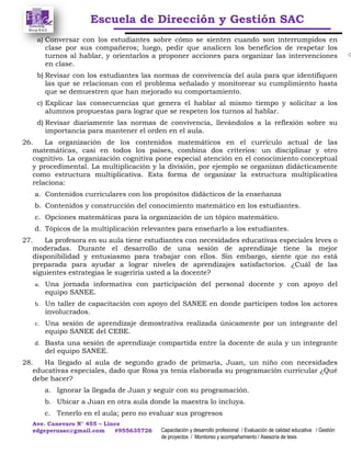 Escuela de Dirección y Gestión SAC
Ave. Canevaro N° 455 – Lince
edgeperusac@gmail.com #955635726 Capacitación y desarrollo profesional / Evaluación de calidad educativa / Gestión
de proyectos / Monitoreo y acompañamiento / Asesoría de tesis
a) Conversar con los estudiantes sobre cómo se sienten cuando son interrumpidos en
clase por sus compañeros; luego, pedir que analicen los beneficios de respetar los
turnos al hablar, y orientarlos a proponer acciones para organizar las intervenciones
en clase.
b) Revisar con los estudiantes las normas de convivencia del aula para que identifiquen
las que se relacionan con el problema señalado y monitorear su cumplimiento hasta
que se demuestren que han mejorado su comportamiento.
c) Explicar las consecuencias que genera el hablar al mismo tiempo y solicitar a los
alumnos propuestas para lograr que se respeten los turnos al hablar.
d) Revisar diariamente las normas de convivencia, llevándolos a la reflexión sobre su
importancia para mantener el orden en el aula.
26. La organización de los contenidos matemáticos en el currículo actual de las
matemáticas, casi en todos los países, combina dos criterios: un disciplinar y otro
cognitivo. La organización cognitiva pone especial atención en el conocimiento conceptual
y procedimental. La multiplicación y la división, por ejemplo se organizan didácticamente
como estructura multiplicativa. Esta forma de organizar la estructura multiplicativa
relaciona:
a. Contenidos curriculares con los propósitos didácticos de la enseñanza
b. Contenidos y construcción del conocimiento matemático en los estudiantes.
c. Opciones matemáticas para la organización de un tópico matemático.
d. Tópicos de la multiplicación relevantes para enseñarlo a los estudiantes.
27. La profesora en su aula tiene estudiantes con necesidades educativas especiales leves o
moderadas. Durante el desarrollo de una sesión de aprendizaje tiene la mejor
disponibilidad y entusiasmo para trabajar con ellos. Sin embargo, siente que no está
preparada para ayudar a lograr niveles de aprendizajes satisfactorios. ¿Cuál de las
siguientes estrategias le sugeriría usted a la docente?
a. Una jornada informativa con participación del personal docente y con apoyo del
equipo SANEE.
b. Un taller de capacitación con apoyo del SANEE en donde participen todos los actores
involucrados.
c. Una sesión de aprendizaje demostrativa realizada únicamente por un integrante del
equipo SANEE del CEBE.
d. Basta una sesión de aprendizaje compartida entre la docente de aula y un integrante
del equipo SANEE.
28. Ha llegado al aula de segundo grado de primaria, Juan, un niño con necesidades
educativas especiales, dado que Rosa ya tenía elaborada su programación curricular ¿Qué
debe hacer?
a. Ignorar la llegada de Juan y seguir con su programación.
b. Ubicar a Juan en otra aula donde la maestra lo incluya.
c. Tenerlo en el aula; pero no evaluar sus progresos
 