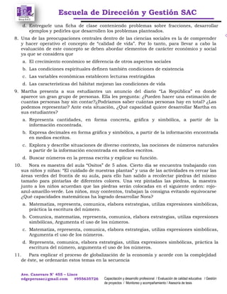 Escuela de Dirección y Gestión SAC
Ave. Canevaro N° 455 – Lince
edgeperusac@gmail.com #955635726 Capacitación y desarrollo profesional / Evaluación de calidad educativa / Gestión
de proyectos / Monitoreo y acompañamiento / Asesoría de tesis
d. Entregarle una ficha de clase conteniendo problemas sobre fracciones, desarrollar
ejemplos y pedirles que desarrollen los problemas planteados.
8. Una de las preocupaciones centrales dentro de las ciencias sociales es la de comprender
y hacer operativo el concepto de “calidad de vida”. Por lo tanto, para llevar a cabo la
evaluación de este concepto se deben abordar elementos de carácter económico y social
ya que se considera que
a. El crecimiento económico se diferencia de otros aspectos sociales
b. Las condiciones espirituales definen también condiciones de existencia
c. Las variables económicas establecen lecturas restringidas
d. Las características del hábitat mejoran las condiciones de vida
9. Martha presenta a sus estudiantes un anuncio del diario “La República” en donde
aparece un gran grupo de personas. Ella les pregunta: ¿Pueden hacer una estimación de
cuantas personas hay sin contar?¿Podríamos saber cuántas personas hay en total? ¿Las
podemos representar? Ante esta situación, ¿Qué capacidad quiere desarrollar Martha en
sus estudiantes?
a. Representa cantidades, en forma concreta, gráfica y simbólica, a partir de la
información encontrada.
b. Expresa decimales en forma gráfica y simbólica, a partir de la información encontrada
en medios escritos.
c. Explora y describe situaciones de diverso contexto, las nociones de números naturales
a partir de la información encontrada en medios escritos.
d. Buscar números en la prensa escrita y explicar su función.
10. Nora es maestra del aula “Ositos” de 5 años. Cierto día se encuentra trabajando con
sus niños y niñas: “El cuidado de nuestras plantas” y una de las actividades es cercar las
áreas verdes del frontis de su aula, para ello han salido a recolectar piedras del mismo
tamaño para pintarlas de diferentes colores. Una vez pintadas las piedras, la maestra
junto a los niños acuerdan que las piedras serán colocadas en el siguiente orden: rojo-
azul-amarillo-verde. Los niños, muy contentos, trabajan la consigna evitando equivocarse
¿Qué capacidades matemáticas ha logrado desarrollar Nora?
a. Matematiza, representa, comunica, elabora estrategias, utiliza expresiones simbólicas,
práctica la escritura del número.
b. Comunica, matematiza, representa, comunica, elabora estrategias, utiliza expresiones
simbólicas, Argumenta el uso de los números.
c. Matematiza, representa, comunica, elabora estrategias, utiliza expresiones simbólicas,
Argumenta el uso de los números.
d. Representa, comunica, elabora estrategias, utiliza expresiones simbólicas, práctica la
escritura del número, argumenta el uso de los números.
11. Para explicar el proceso de globalización de la economía y acorde con la complejidad
de éste, se ordenarán estos temas en la secuencia
 