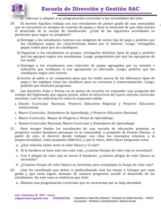 Escuela de Dirección y Gestión SAC
Ave. Canevaro N° 455 – Lince
edgeperusac@gmail.com #955635726 Capacitación y desarrollo profesional / Evaluación de calidad educativa / Gestión
de proyectos / Monitoreo y acompañamiento / Asesoría de tesis
d. Adecuar y adaptar a su programación curricular a las necesidades del niño.
29. El docente Aquilino trabaja con sus estudiantes de primer grado de una comunidad
que se encuentra en tiempos de cosecha de papas y tiene la intención de que ellos inicien
el desarrollo de la noción de clasificación. ¿Cuál de las siguientes actividades es
pertinente para lograr su propósito?
a) Entregar a los estudiantes tarjetas con imágenes de varios tipo de papa y pedirles que
las clasifiquen según las características dadas por el docente. Luego, entregarles
papas reales para que las clasifiquen.
b) Organizar a los estudiantes en grupos, entregarles distintos tipos de papa y pedirles
que las agrupen según sus semejanzas. Luego, preguntarles por qué las agruparon de
ese modo.
c) Entregar a los estudiantes una colección de papas agrupadas por su tamaño e
indicarles que verifiquen si esa agrupación es adecuada. Luego, pedirles que las
clasifiquen según otro criterio.
d) Invitar al salón a un campesino para que les hable acerca de los diferentes tipos de
papa y les explique cómo las clasifican para su consumo y comercialización. Luego,
pedirles que formulen preguntas.
30. Las docentes Julia y Teresa no se ponen de acuerdo en responder una pregunta del
trabajo del Diplomado que siguen juntas, sobre la estructura del nuevo sistema curricular
nacional, cual les indicarías tú como la respuesta válida:
a. Diseño Curricular Nacional, Proyecto Educativo Regional y Proyecto Educativo
Institucional.
b. Marco Curricular, Estándares de Aprendizaje, y Proyecto Educativo Nacional.
c. Marco Curricular, Mapas de Progreso y Rutas de Aprendizaje.
d. Diseño Curricular Nacional, Marco Curricular y Estándares de Aprendizaje
31. Para recoger fondos los estudiantes de una escuela de educación primaria se
proponen vender banderas peruanas en la comunidad, a propósito de Fiestas Patrias. A
partir de esto, el docente decide trabajar con ellos los conceptos relativos a la
proporcionalidad, como propósito didáctico, y por lo tanto, debe hacer preguntas como
a. ¿Qué relación existe entre el color blanco y el rojo?
b. Si la bandera se hace solo con color rojo, ¿cuántas franjas de color rojo se necesitan?
c. Con 4 pliegos de color rojo se hacen 8 banderas. ¿cuántos pliegos de color blanco se
necesitan?
d. ¿Cuántas franjas de color blanco se necesitan para reemplazar la franja de color rojo?
32. José ha coordinado que deben ir profundizando más los temas a trabajar por cada
grado y que estos logren alcanzar de manera progresiva acorde el desarrollo de los
estudiantes. En este caso se evidencia que José:
a. Elabora una programación curricular que se caracteriza por su baja densidad.
 