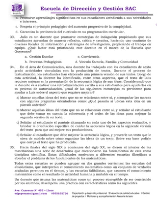 Escuela de Dirección y Gestión SAC
Ave. Canevaro N° 455 – Lince
edgeperusac@gmail.com #955635726 Capacitación y desarrollo profesional / Evaluación de calidad educativa / Gestión
de proyectos / Monitoreo y acompañamiento / Asesoría de tesis
b. Promueve aprendizajes significativos en sus estudiantes atendiendo a sus necesidades
e intereses.
c. Respeta el principio pedagógico del aumento progresivo de la complejidad.
d. Garantiza la pertinencia del currículo en su programación curricular.
33. Julio es un docente que promueve estrategias de indagación propiciando que sus
estudiantes aprendan de manera reflexiva, crítica y creativa, haciendo uso continuo de
diversas fuentes de información y estrategias de investigación, propiciando el trabajo en
equipo. ¿Qué factor está priorizando este docente en el marco de la Escuela que
Queremos?
a. Gestión Escolar c. Convivencia
b. Procesos Pedagógicos d. Vínculo Escuela, Familia y Comunidad
34. En el área de Comunicación, una docente ha trabajado con los estudiantes de sexto
grado actividades vinculadas con la producción de textos. Durante el proceso de
textualización, los estudiantes han elaborado una primera versión de sus textos. Luego de
esta actividad, la docente ha identificado, entre otros aspectos, que el texto de Luis
requiere mejoras en la presentación de la secuencia lógica de sus ideas. Considerando que
la docente va a realizar una retroalimentación escrita a sus estudiantes para ayudarlos en
su proceso de autoevaluación, ¿cuál de las siguientes estrategias es pertinente para
ayudar a Luis sobre el aspecto que requiere mejorar?
a) Marcar aquellas ideas del texto que no se relacionan entre sí, y acompañar las marcas
con algunas preguntas orientadoras como: ¿Qué pasaría si ubicas esta idea en un
párrafo anterior?
b) Marcar aquellas ideas del texto que no se relacionan entre sí, y señalar al estudiante
que debe tomar en cuenta la coherencia y el orden de las ideas para mejorar la
segunda versión de su texto.
c) Señalar al estudiante el puntaje alcanzado en cada uno de los aspectos evaluados, y
brindar la orientación específica de cuidar la secuencia lógica en la siguiente versión
del texto para que así mejore sus producciones.
d) Señalar al estudiante que debe mejorar la secuencia lógica, y proveerle un texto que le
sirva de modelo sobre cómo organizar las ideas de un texto. Sobre esa base pedirle
que corrija el texto que ha producido.
35. Hacia finales del siglo XIX y comienzos del siglo XX, se dieron al interior de las
matemáticas una serie de desarrollos que cuestionaron los fundamentos de ésta como
disciplina científica. Estas dificultades motivaron a diferentes escuelas filosóficas a
abordar el problema de los fundamentos de las matemáticas.
Todas estas escuelas se pueden agrupar en dos grandes corrientes: las escuelas del
absolutismo, que interpretan el conocimiento matemático como un conjunto de verdades
acabadas perennes en el tiempo, y las escuelas falibilistas, que asumen el conocimiento
matemático como el resultado de actividad humana y mutable en el tiempo.
Un docente que asuma las matemáticas como un proceso susceptible de ser construido
por los alumnos, desempeña una práctica con características como las siguientes
 
