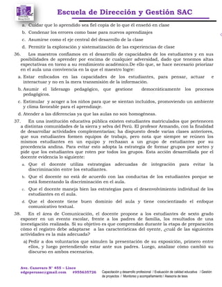 Escuela de Dirección y Gestión SAC
Ave. Canevaro N° 455 – Lince
edgeperusac@gmail.com #955635726 Capacitación y desarrollo profesional / Evaluación de calidad educativa / Gestión
de proyectos / Monitoreo y acompañamiento / Asesoría de tesis
a. Cuidar que lo aprendido sea fiel copia de lo que él enseñó en clase
b. Condenar los errores como base para nuevos aprendizajes
c. Asumirse como el eje central del desarrollo de la clase
d. Permitir la exploración y sistematización de las experiencias de clase
36. Los maestros confiamos en el desarrollo de capacidades de los estudiantes y en sus
posibilidades de aprender por encima de cualquier adversidad, dado que tenemos altas
expectativas en torno a su rendimiento académico.De ello que, se hace necesario priorizar
en el aula una convivencia en la que el maestro logre:
a. Estar enfocados en las capacidades de los estudiantes, para pensar, actuar e
interactuar y no en la mera transmisión de la información.
b. Asumir el liderazgo pedagógico, que gestione democráticamente los procesos
pedagógicos.
c. Estimular y acoger a los niños para que se sientan incluidos, promoviendo un ambiente
y clima favorable para el aprendizaje.
d. Atender a las diferencias ya que las aulas no son homogéneas.
37. En una institución educativa pública existen estudiantes matriculados que pertenecen
a distintas comunidades de la sierra y selva del Perú. El profesor Armando, con la finalidad
de desarrollar actividades complementarias; ha dispuesto desde varias clases anteriores,
que sus estudiantes formen equipos de trabajo, pero nota que siempre se reúnen los
mismos estudiantes en un equipo y rechazan a un grupo de estudiantes por su
procedencia andina. Para evitar esto adopta la estrategia de formar grupos por sorteo y
pide que los estudiantes que roten por todos los grupos. Esta acción desarrollada por el
docente evidencia lo siguiente:
a. Que el docente utiliza estrategias adecuadas de integración para evitar la
discriminación entre los estudiantes.
b. Que el docente no está de acuerdo con las conductas de los estudiantes porque se
está fomentando la discriminación en el aula.
c. Que el docente maneja bien las estrategias para el desenvolvimiento individual de los
estudiantes en el aula.
d. Que el docente tiene buen dominio del aula y tiene concientizado el enfoque
comunicativo textual.
38. En el área de Comunicación, el docente propone a los estudiantes de sexto grado
exponer en un evento escolar, frente a los padres de familia, los resultados de una
investigación realizada. Si su objetivo es que comprendan durante la etapa de preparación
cómo el registro debe adaptarse a las características del oyente, ¿cuál de las siguientes
actividades es la más adecuada?
a) Pedir a dos voluntarios que simulen la presentación de su exposición, primero entre
ellos, y luego pretendiendo estar ante sus padres. Luego, analizar cómo cambió su
discurso en ambos escenarios.
 