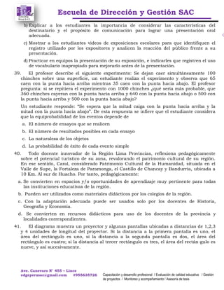 Escuela de Dirección y Gestión SAC
Ave. Canevaro N° 455 – Lince
edgeperusac@gmail.com #955635726 Capacitación y desarrollo profesional / Evaluación de calidad educativa / Gestión
de proyectos / Monitoreo y acompañamiento / Asesoría de tesis
b) Explicar a los estudiantes la importancia de considerar las características del
destinatario y el propósito de comunicación para lograr una presentación oral
adecuada.
c) Mostrar a los estudiantes videos de exposiciones escolares para que identifiquen el
registro utilizado por los expositores y analicen la reacción del público frente a su
presentación.
d) Practicar en equipos la presentación de su exposición, e indicarles que registren el uso
de vocabulario inapropiado para mejorarlo antes de la presentación.
39. El profesor describe el siguiente experimento: Se dejan caer simultáneamente 100
chinches sobre una superficie, un estudiante realiza el experimento y observa que 65
caen con la punta hacia arriba mientras 35 caen con la punta hacia abajo. El profesor
pregunta: si se repitiera el experimento con 1000 chinches ¿qué sería más probable, que
360 chinches cayeran con la punta hacia arriba y 640 con la punta hacia abajo o 500 con
la punta hacia arriba y 500 con la punta hacia abajo?
Un estudiante responde: “Se espera que la mitad caiga con la punta hacia arriba y la
mitad con la punta hacia abajo”. De esta respuesta se infiere que el estudiante considera
que la equiprobabilidad de los eventos depende de
a. El número de ensayos que se realicen
b. El número de resultados posibles en cada ensayo
c. La naturaleza de los objetos
d. La probabilidad de éxito de cada evento simple
40. Todo docente innovador de la Región Lima Provincias, reflexiona pedagógicamente
sobre el potencial turístico de su zona, revalorando el patrimonio cultural de su región.
En ese sentido, Caral, considerado Patrimonio Cultural de la Humanidad, situada en el
Valle de Supe, la Fortaleza de Paramonga, el Castillo de Chancay y Bandurria, ubicada a
10 Km. Al sur de Huacho. Por tanto, pedagógicamente:
a. Se convierten en espacios y/o oportunidades de aprendizaje muy pertinente para todas
las instituciones educativas de la región.
b. Pueden ser utilizados como materiales didácticos por los colegios de la región.
c. Con la adaptación adecuada puede ser usados solo por los docentes de Historia,
Geografía y Economía.
d. Se convierten en recursos didácticos para uso de los docentes de la provincia y
localidades correspondientes.
41. El diagrama muestra un proyector y algunas pantallas ubicadas a distancias de 1,2,3
y 4 unidades de longitud del proyector. Si la distancia a la primera pantalla es uno, el
área del rectángulo es uno, si la distancia a la segunda pantalla es dos, el área del
rectángulo es cuatro; si la distancia al tercer rectángulo es tres, el área del rectán-gulo es
nueve, y así sucesivamente.
 
