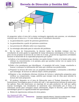 Escuela de Dirección y Gestión SAC
Ave. Canevaro N° 455 – Lince
edgeperusac@gmail.com #955635726 Capacitación y desarrollo profesional / Evaluación de calidad educativa / Gestión
de proyectos / Monitoreo y acompañamiento / Asesoría de tesis
Al preguntar sobre el área del n-ésimo rectángulo siguiendo este proceso, un estudiante
concluye que el área es n + 6; esto indica que el estudiante desconoce
a. La generalización a partir de patrones geométricos
b. La generalización a partir de patrones numéricos
c. Los procesos de reflexión sobre sus respuestas
d. La estrategia adecuada para la solución del problema
42. En la clase de Comunicación, la docente Lydia ha decidido trabajar con los
estudiantes de sexto grado la capacidad de tomar decisiones estratégicas al leer textos, y
para eso les propone la lectura de un texto en el aula. ¿Cuál de las siguientes actividades
favorece el desarrollo de la capacidad propuesta por Lydia?
a) Indicar a los estudiantes que decidan con quién leerán el texto; si lo harán solos, para
reforzar su concentración, o en parejas, para que puedan contar con un apoyo en la
comprensión del texto.
b) Pedir a los estudiantes que identifiquen el propósito del autor. Luego, enseñarles a
buscar y subrayar la información del texto que confirme sus predicciones.
c) Proponer la lectura del texto con un propósito determinado y orientarlos a identificar
qué estrategia de lectura se adecúa mejor a dicho propósito.
d) Exponer a los estudiantes diversas técnicas de lectura y plantearles preguntas para
verificar su comprensión. Luego, pedirles que escojan una de ellas para abordar la
lectura del texto propuesto.
43. El profesor Alejandro en el área de Educación para el Trabajo desarrolla el tema:
Innovaciones Tecnológicas para el cultivo del café y las experiencias exitosas de países que
las aplican. Para ello observaron un reportaje de un país productor de café que aplica
nuevas tecnologías. Los estudiantes se mostraron muy interesados por el tema y le
solicitaron ayuda para conseguir mayor información. Según lo descrito, ¿Qué estrategia
metodológica generó la significatividad del aprendizaje?
a. Relato de experiencias exitosas de otros países.
 