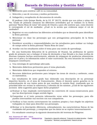 Escuela de Dirección y Gestión SAC
Ave. Canevaro N° 455 – Lince
edgeperusac@gmail.com #955635726 Capacitación y desarrollo profesional / Evaluación de calidad educativa / Gestión
de proyectos / Monitoreo y acompañamiento / Asesoría de tesis
b. Motivación para sembrar café en su comunidad.
c. Selección y uso de recursos y medios pertinentes.
d. Indagación y recopilación de documentos de estudio.
44. El profesor Julio Quispe Borda, de la I.E. N° 20173, decide que sus niños y niñas del
4to. Grado de primaria conozcan las diferentes actividades que se realizan en la fiesta
patronal “Santa Rosa de Lima” del anexo de Chavín y para ello sostiene que, como docente
le corresponde el rol de mediador. ¿Cuál es la acción que evidencia mejor el rol de
mediador?
a. Registrar en sus cuadernos las diferentes actividades que se desarrolla para identificar
la fiesta patronal.
b. Mencionar en clase los personajes que son protagonistas principales de la fiesta
patronal.
c. Establecer acuerdos y responsabilidades con los estudiantes para realizar un trabajo
de campo sobre la fiesta patronal “Santa Rosa de Lima”.
d. Acordar con los estudiantes sobre el tema para una sesión de aprendizaje.
45. En una Institución Educativa de la provincia de Huaral, las profesoras de quinto
grado de primaria van a trabajar el tema de decimales y han llevado a la clase recibos de
diversas compras hechas anteriormente, además de empaques de productos alimenticios
para ver el peso y la información sobre el valor nutricional. En esta situación los recibos y
empaques constituyen:
a. Una estrategia de aprendizaje adecuada.
b. Materiales didácticos pertinentes para el tema planteado.
c. Materiales didácticos que responden al entorno.
d. Recursos didácticos pertinentes para integrar las áreas de ciencia y ambiente, como
en matemática.
46. Los estudiantes de sexto grado han elaborado una descripción de su personaje
deportivo favorito, en el área de Comunicación. Ahora el docente quiere guiarlos en la
autoevaluación de sus textos antes de que escriban la versión final, resaltando que su
prioridad debe ser revisar la coherencia y cohesión de los mismos. ¿Cuál de las siguientes
acciones debe sugerirles para lograr dicho propósito?
a) Evaluar si han empleado correctamente los conectores de causa-consecuencia para
que las descripciones tengan sentido lógico.
b) Comprobar si el texto presenta información veraz sobre los personajes; para ello
pueden intercambiar sus escritos con sus compañeros.
c) Verificar si han escrito correctamente los nombres propios y han elegido los adjetivos
trabajados en clase para describir sus personajes.
d) Revisar si la descripción diferencia, ordenadamente, las características físicas de las
cualidades del personaje, y comprobar que los datos no se repiten innecesariamente.
47. Un estudiante construye la siguiente demostración del teorema de Pitágoras:
 