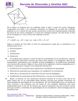 Escuela de Dirección y Gestión SAC
Ave. Canevaro N° 455 – Lince
edgeperusac@gmail.com #955635726 Capacitación y desarrollo profesional / Evaluación de calidad educativa / Gestión
de proyectos / Monitoreo y acompañamiento / Asesoría de tesis
En la figura se muestra que un cuadrado sobre el lado c consta de cuatro triángulos
congruentes con ABC y un cuadrado. Asimismo, la longitud de un lado del cuadrado
pequeño es a-b. A partir de esto, puede encontrarse el área del cuadrado grande sumando
las áreas de los cuatro triángulos y el área del cuadrado pequeño. De esta forma el área
de los triangulos es ½ab y el area del cuadrado es (a-b)2
Entonces
Según el modelo de Van Hiele el nivel de razonamiento usado por el estudiante en la
demostración es de
a. Reconocimiento
b. Análisis
c. Clasificación
d. Deducción
48. Un profesor para mejorar el nivel de logro de aprendizajes de los estudiantes, respecto
a los materiales educativos constata que estos sean seguros y no peligrosos, fácil de ser
manipulados, polivalentes, que cumplen función pedagógica y de preferencia diseñados
con recursos del contexto. Según el caso ¿Cuál de los siguientes criterios adoptados por el
profesor es pertinente respecto a los materiales educativos?
a. Clasificación de materiales para implementar actividades de aprendizaje
b. Selección de materiales que respondan a la realidad de los estudiantes.
c. Selección y constatación de materiales solo por función pedagógica
d. Clasificación de materiales de fácil elaboración y uso por los estudiantes
49. María, es docente de una institución educativa unitaria de la zona rural, ella se ha
dado cuenta que en su comunidad existe diversos recursos que pueden convertirse en
oportunidades de aprendizaje de sus estudiantes. En tal sentido María hace un listado de
estos recursos y los relaciona con los temas de sus unidades didácticas que tiene
programadas para el año, de tal manera que sepa de antemano con qué recursos cuenta
para que ayuden a consolidar los aprendizajes de sus estudiantes. Esta estrategia pone de
manifiesto que:
 
