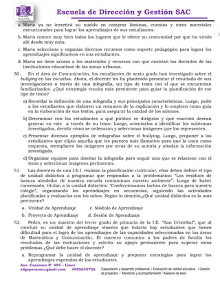 Escuela de Dirección y Gestión SAC
Ave. Canevaro N° 455 – Lince
edgeperusac@gmail.com #955635726 Capacitación y desarrollo profesional / Evaluación de calidad educativa / Gestión
de proyectos / Monitoreo y acompañamiento / Asesoría de tesis
a. María ya no invertirá su sueldo en comprar láminas, cuentas y otros materiales
estructurados para lograr los aprendizajes de sus estudiantes.
b. María conoce muy bien todos los lugares que le ofrece su comunidad por que ha vivido
allí desde muy niña.
c. María selecciona y organiza diversos recursos como soporte pedagógico para lograr los
aprendizajes significativos en sus estudiantes.
d. María no tiene acceso a los materiales y recursos con que cuentan los docentes de las
instituciones educativas de las zonas urbanas.
50. En el área de Comunicación, los estudiantes de sexto grado han investigado sobre el
bullying en las escuelas. Ahora, el docente les ha planteado presentar el resultado de sus
investigaciones a través de una infografía, un tipo de texto con el que se encuentran
familiarizados. ¿Qué estrategia resulta más pertinente para guiar la planificación de ese
tipo de texto?
a) Recordar la definición de una infografía y sus principales características. Luego, pedir
a los estudiantes que elaboren un resumen de la explicación y lo empleen como guía
en la elaboración de sus textos, para asegurar la calidad de los mismos.
b) Determinar con los estudiantes a qué público se dirigirán y qué reacción desean
generar en este a través de su texto. Luego, orientarlos a identificar los subtemas
investigados, decidir cómo se ordenarán y seleccionar imágenes que los representen.
c) Presentar diversos ejemplos de infografías sobre el bullying. Luego, proponer a los
estudiantes que elijan aquella que les parezca más llamativa para que la usen como
esquema, reemplacen las imágenes por otras de su autoría y añadan la información
investigada.
d) Organizar equipos para diseñar la infografía para seguir una que se relacione con el
tema y seleccionar imágenes pertinentes.
51. Las docentes de una I.E.I. realizan la planificación curricular, ellas deben definir el tipo
de unidad didáctica a programar que respondan a la problemática: “Los residuos de
basura alrededor de nuestra escuela contaminan nuestro ambiente”. Luego de haber
conversado, titulan a la unidad didáctica: “Confeccionamos tachos de basura para nuestro
colegio”, organizando los aprendizajes en secuencias, siguiendo las actividades
planificadas y evaluarlas con los niños. Según lo descrito,¿Qué unidad didáctica es la más
pertinente?
a. Unidad de Aprendizaje c. Módulo de Aprendizaje
b. Proyecto de Aprendizaje d. Sesión de Aprendizaje
52. Pedro, es un maestro del tercer grado de primaria de la I.E. “San Cristóbal”, que al
concluir su unidad de aprendizaje observa que todavía hay estudiantes que tienen
dificultad para el logro de los aprendizajes de las capacidades seleccionadas en las áreas
de Matemática y Comunicación. El maestro comunica a los padres de familia los
resultados de las evaluaciones y solicita su apoyo permanente para superar estos
problemas ¿Qué debe hacer el docente?
a. Reprogramar la unidad de aprendizaje y proponer estrategias para lograr los
aprendizajes esperados de los estudiantes.
 