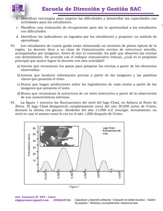 Escuela de Dirección y Gestión SAC
Ave. Canevaro N° 455 – Lince
edgeperusac@gmail.com #955635726 Capacitación y desarrollo profesional / Evaluación de calidad educativa / Gestión
de proyectos / Monitoreo y acompañamiento / Asesoría de tesis
b. Identificar estrategias para superar las dificultades y desarrollar las capacidades con
actividades para los estudiantes.
c. Planificar una evaluación de recuperación para dar la oportunidad a los estudiantes
con dificultades.
d. Identificar los indicadores no logrados por los estudiantes y proponer un módulo de
aprendizaje.
53. Los estudiantes de cuarto grado están elaborando un recetario de platos típicos de la
región. La docente lleva a su clase de Comunicación recetas de estructura sencilla,
acompañadas por imágenes. Antes de leer el contenido, les pide que observen las recetas
con detenimiento. De acuerdo con el enfoque comunicativo textual, ¿cuál es el propósito
principal que quiere lograr la docente con esta actividad?
a) Intenta que reconozcan los pasos para preparar las recetas a partir de los elementos
observables.
b) Intenta que localicen información precisa a partir de las imágenes y las palabras
claves que presenta el texto.
c) Busca que hagan predicciones sobre los ingredientes de cada receta a partir de las
imágenes que presenta el texto.
d) Busca que reconozcan la estructura de un texto instructivo a partir de la observación
de sus características externas.
54. La figura 1 muestra las fluctuaciones del nivel del lago Chad, en Sahara al Norte de
África. El lago Chad desapareció completamente cerca del año 20,000 antes de Cristo,
durante la última era glaciar. Alrededor del año 11,000 A.C resurgió. Actualmente, su
nivel es casi el mismo como lo era en el año 1,000 después de Cristo.
 