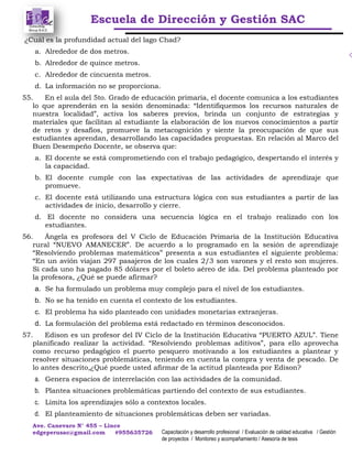 Escuela de Dirección y Gestión SAC
Ave. Canevaro N° 455 – Lince
edgeperusac@gmail.com #955635726 Capacitación y desarrollo profesional / Evaluación de calidad educativa / Gestión
de proyectos / Monitoreo y acompañamiento / Asesoría de tesis
¿Cuál es la profundidad actual del lago Chad?
a. Alrededor de dos metros.
b. Alrededor de quince metros.
c. Alrededor de cincuenta metros.
d. La información no se proporciona.
55. En el aula del 5to. Grado de educación primaria, el docente comunica a los estudiantes
lo que aprenderán en la sesión denominada: “Identifiquemos los recursos naturales de
nuestra localidad”, activa los saberes previos, brinda un conjunto de estrategias y
materiales que facilitan al estudiante la elaboración de los nuevos conocimientos a partir
de retos y desafíos, promueve la metacognición y siente la preocupación de que sus
estudiantes aprendan, desarrollando las capacidades propuestas. En relación al Marco del
Buen Desempeño Docente, se observa que:
a. El docente se está comprometiendo con el trabajo pedagógico, despertando el interés y
la capacidad.
b. El docente cumple con las expectativas de las actividades de aprendizaje que
promueve.
c. El docente está utilizando una estructura lógica con sus estudiantes a partir de las
actividades de inicio, desarrollo y cierre.
d. El docente no considera una secuencia lógica en el trabajo realizado con los
estudiantes.
56. Ángela es profesora del V Ciclo de Educación Primaria de la Institución Educativa
rural “NUEVO AMANECER”. De acuerdo a lo programado en la sesión de aprendizaje
“Resolviendo problemas matemáticos” presenta a sus estudiantes el siguiente problema:
“En un avión viajan 297 pasajeros de los cuales 2/3 son varones y el resto son mujeres.
Si cada uno ha pagado 85 dólares por el boleto aéreo de ida. Del problema planteado por
la profesora, ¿Qué se puede afirmar?
a. Se ha formulado un problema muy complejo para el nivel de los estudiantes.
b. No se ha tenido en cuenta el contexto de los estudiantes.
c. El problema ha sido planteado con unidades monetarias extranjeras.
d. La formulación del problema está redactado en términos desconocidos.
57. Edison es un profesor del IV Ciclo de la Institución Educativa “PUERTO AZUL”. Tiene
planificado realizar la actividad. “Resolviendo problemas aditivos”, para ello aprovecha
como recurso pedagógico el puerto pesquero motivando a los estudiantes a plantear y
resolver situaciones problemáticas, teniendo en cuenta la compra y venta de pescado. De
lo antes descrito,¿Qué puede usted afirmar de la actitud planteada por Edison?
a. Genera espacios de interrelación con las actividades de la comunidad.
b. Plantea situaciones problemáticas partiendo del contexto de sus estudiantes.
c. Limita los aprendizajes sólo a contextos locales.
d. El planteamiento de situaciones problemáticas deben ser variadas.
 