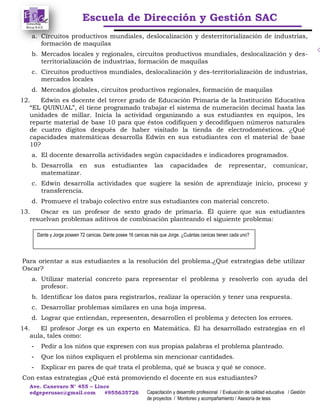 Escuela de Dirección y Gestión SAC
Ave. Canevaro N° 455 – Lince
edgeperusac@gmail.com #955635726 Capacitación y desarrollo profesional / Evaluación de calidad educativa / Gestión
de proyectos / Monitoreo y acompañamiento / Asesoría de tesis
a. Circuitos productivos mundiales, deslocalización y desterritorialización de industrias,
formación de maquilas
b. Mercados locales y regionales, circuitos productivos mundiales, deslocalización y des-
territorialización de industrias, formación de maquilas
c. Circuitos productivos mundiales, deslocalización y des-territorialización de industrias,
mercados locales
d. Mercados globales, circuitos productivos regionales, formación de maquilas
12. Edwin es docente del tercer grado de Educación Primaria de la Institución Educativa
“EL QUINUAL”, él tiene programado trabajar el sistema de numeración decimal hasta las
unidades de millar. Inicia la actividad organizando a sus estudiantes en equipos, les
reparte material de base 10 para que éstos codifiquen y decodifiquen números naturales
de cuatro dígitos después de haber visitado la tienda de electrodomésticos. ¿Qué
capacidades matemáticas desarrolla Edwin en sus estudiantes con el material de base
10?
a. El docente desarrolla actividades según capacidades e indicadores programados.
b. Desarrolla en sus estudiantes las capacidades de representar, comunicar,
matematizar.
c. Edwin desarrolla actividades que sugiere la sesión de aprendizaje inicio, proceso y
transferencia.
d. Promueve el trabajo colectivo entre sus estudiantes con material concreto.
13. Oscar es un profesor de sexto grado de primaria. Él quiere que sus estudiantes
resuelvan problemas aditivos de combinación planteando el siguiente problema:
Para orientar a sus estudiantes a la resolución del problema.¿Qué estrategias debe utilizar
Oscar?
a. Utilizar material concreto para representar el problema y resolverlo con ayuda del
profesor.
b. Identificar los datos para registrarlos, realizar la operación y tener una respuesta.
c. Desarrollar problemas similares en una hoja impresa.
d. Lograr que entiendan, representen, desarrollen el problema y detecten los errores.
14. El profesor Jorge es un experto en Matemática. Él ha desarrollado estrategias en el
aula, tales como:
- Pedir a los niños que expresen con sus propias palabras el problema planteado.
- Que los niños expliquen el problema sin mencionar cantidades.
- Explicar en pares de qué trata el problema, qué se busca y qué se conoce.
Con estas estrategias ¿Qué está promoviendo el docente en sus estudiantes?
Dante y Jorge poseen 72 canicas. Dante posee 16 canicas más que Jorge. ¿Cuántas canicas tienen cada uno?
 