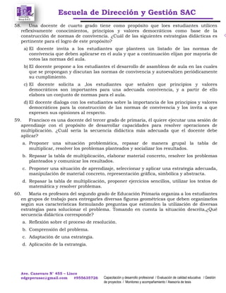 Escuela de Dirección y Gestión SAC
Ave. Canevaro N° 455 – Lince
edgeperusac@gmail.com #955635726 Capacitación y desarrollo profesional / Evaluación de calidad educativa / Gestión
de proyectos / Monitoreo y acompañamiento / Asesoría de tesis
58. Una docente de cuarto grado tiene como propósito que loes estudiantes utilicen
reflexivamente conocimientos, principios y valores democráticos como base de la
construcción de normas de convivencia. ¿Cuál de las siguientes estrategias didácticas es
pertinente para el logro de este propósito?
a) El docente invita a los estudiantes que planteen un listado de las normas de
convivencia que deben aplicarse en el aula y que a continuación elijan por mayoría de
votos las normas del aula.
b) El docente propone a los estudiantes el desarrollo de asambleas de aula en las cuales
que se propongan y discutan las normas de convivencia y autoevalúen periódicamente
su cumplimiento.
c) El docente solicita a ,los estudiantes que señalen que principios y valores
democráticos son importantes para una adecuada convivencia, y a partir de ello
elabora un conjunto de normas para el aula.
d) El docente dialoga con los estudiantes sobre la importancia de los principios y valores
democráticos para la construcción de las normas de convivencia y los invita a que
expresen sus opiniones al respecto.
59. Francisco es una docente del tercer grado de primaria, él quiere ejecutar una sesión de
aprendizaje con el propósito de desarrollar capacidades para resolver operaciones de
multiplicación. ¿Cuál sería la secuencia didáctica más adecuada que el docente debe
aplicar?
a. Proponer una situación problemática, repasar de manera grupal la tabla de
multiplicar, resolver los problemas planteados y socializar los resultados.
b. Repasar la tabla de multiplicación, elaborar material concreto, resolver los problemas
planteados y comunicar los resultados.
c. Proponer una situación de aprendizaje, seleccionar y aplicar una estrategia adecuada,
manipulación de material concreto, representación gráfica, simbólica y abstracta.
d. Repasar la tabla de multiplicación, proponer ejercicios sencillos, utilizar los textos de
matemática y resolver problemas.
60. María es profesora del segundo grado de Educación Primaria organiza a los estudiantes
en grupos de trabajo para entregarles diversas figuras geométricas que deben organizarlos
según sus características formulando preguntas que estimulen la utilización de diversas
estrategias para solucionar el problema. Tomando en cuenta la situación descrita,¿Qué
secuencia didáctica corresponde?
a. Reflexión sobre el proceso de resolución.
b. Comprensión del problema.
c. Adaptación de una estrategia.
d. Aplicación de la estrategia.
 