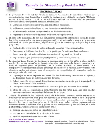 Escuela de Dirección y Gestión SAC
Ave. Canevaro N° 455 – Lince
edgeperusac@gmail.com #955635726 Capacitación y desarrollo profesional / Evaluación de calidad educativa / Gestión
de proyectos / Monitoreo y acompañamiento / Asesoría de tesis
SIMULACRO N° 03
1. La profesora Lucrecia del 1er. Grado de Primaria ha planificado actividades lúdicas con
sus estudiantes para desarrollar la noción de equivalencia y utiliza la estrategia: “Elaborar
trenes de igual tamaño con el uso de diferentes regletas que suman diez” La profesora
desea desarrollar la siguiente habilidad matemática:
a. Comunica situaciones que involucren cantidades diferentes.
b. Utiliza expresiones simbólicas en sus operaciones algorítmicas.
c. Matematiza situaciones de equivalencia en diversos contextos.
d. Representa situaciones de igualdad numérica y de operatividad.
2. Roberto está desarrollando con sus estudiantes el siguiente aprendizaje esperado: utiliza
las reglas gramaticales y ortográficas propias del texto que produce, procurando que esta
actividad les resulte gratificante y significativa. ¿Cuál es la estrategia útil para lograr este
propósito?
a. Producir diferentes tipos de textos aplicando todas las reglas gramaticales.
b. Considerar actividades que involucren la participación activa de los estudiantes.
c. Seleccionar ejercicios de análisis de textos científicos y realizar dictados.
d. Exponer las reglas gramaticales y ortográficas y evaluar su aplicación.
3. La maestra Zoila destina un tiempo a la semana para leer a los niños y ellos también
pueden leer a sus compañeros. Uno de estos días dedicados a la lectura, Jonathan, un
niño de segundo grado de primaria, lee el cuento “Chimoc, el perro calato”. Sus
compañeros se emocionaron con el personaje del cuento y la maestra aprovechando esta
situación aplica estrategias para el desarrollo de capacidades de expresión oral. La
estrategia más adecuada, es:
a. Lograr que los niños expresen sus ideas con espontaneidad y demuestren su agrado o
su desagrado hacia un determinado tipo de texto.
b. Debatir sobre la protección de los animales, tomando en cuenta que la mayoría de los
niños y niñas tienen sus mascotas.
c. Dialogar sobre los cuentos favoritos de los niños pero que no todos pueden leer.
d. Elegir el tema de conversación conjuntamente con los niños para que ellos puedan
expresar sus ideas, partiendo de la lectura de un texto.
4. Jimena, la profesora del segundo grado de Educación Primaria, desea estimular el
desarrollo de la expresión oral; para ello solicita a los estudiantes traer al aula un juguete
de su preferencia para describirlo en forma oral, escribir una canción sobre el juguete
favorito, leer un texto descriptivo de la biblioteca de aula, realizar representaciones
utilizando títeres y nombrar otros juguetes de sus compañeros. ¿Qué actividad es la más
pertinente para el desarrollo de la expresión oral?
a. Escribir una canción sobre su juguete favorito.
b. Leer un texto descriptivo de la biblioteca del aula.
c. Realizar representaciones utilizando títeres.
 