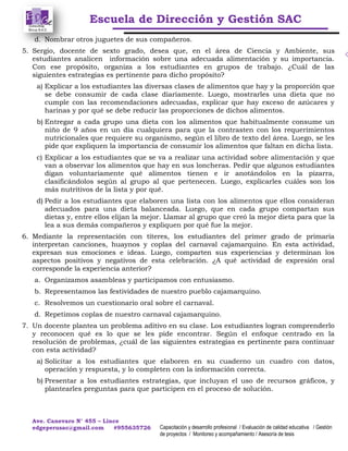 Escuela de Dirección y Gestión SAC
Ave. Canevaro N° 455 – Lince
edgeperusac@gmail.com #955635726 Capacitación y desarrollo profesional / Evaluación de calidad educativa / Gestión
de proyectos / Monitoreo y acompañamiento / Asesoría de tesis
d. Nombrar otros juguetes de sus compañeros.
5. Sergio, docente de sexto grado, desea que, en el área de Ciencia y Ambiente, sus
estudiantes analicen información sobre una adecuada alimentación y su importancia.
Con ese propósito, organiza a los estudiantes en grupos de trabajo. ¿Cuál de las
siguientes estrategias es pertinente para dicho propósito?
a) Explicar a los estudiantes las diversas clases de alimentos que hay y la proporción que
se debe consumir de cada clase diariamente. Luego, mostrarles una dieta que no
cumple con las recomendaciones adecuadas, explicar que hay exceso de azúcares y
harinas y por qué se debe reducir las proporciones de dichos alimentos.
b) Entregar a cada grupo una dieta con los alimentos que habitualmente consume un
niño de 9 años en un día cualquiera para que la contrasten con los requerimientos
nutricionales que requiere su organismo, según el libro de texto del área. Luego, se les
pide que expliquen la importancia de consumir los alimentos que faltan en dicha lista.
c) Explicar a los estudiantes que se va a realizar una actividad sobre alimentación y que
van a observar los alimentos que hay en sus loncheras. Pedir que algunos estudiantes
digan voluntariamente qué alimentos tienen e ir anotándolos en la pizarra,
clasificándolos según al grupo al que pertenecen. Luego, explicarles cuáles son los
más nutritivos de la lista y por qué.
d) Pedir a los estudiantes que elaboren una lista con los alimentos que ellos consideran
adecuados para una dieta balanceada. Luego, que en cada grupo compartan sus
dietas y, entre ellos elijan la mejor. Llamar al grupo que creó la mejor dieta para que la
lea a sus demás compañeros y expliquen por qué fue la mejor.
6. Mediante la representación con títeres, los estudiantes del primer grado de primaria
interpretan canciones, huaynos y coplas del carnaval cajamarquino. En esta actividad,
expresan sus emociones e ideas. Luego, comparten sus experiencias y determinan los
aspectos positivos y negativos de esta celebración. ¿A qué actividad de expresión oral
corresponde la experiencia anterior?
a. Organizamos asambleas y participamos con entusiasmo.
b. Representamos las festividades de nuestro pueblo cajamarquino.
c. Resolvemos un cuestionario oral sobre el carnaval.
d. Repetimos coplas de nuestro carnaval cajamarquino.
7. Un docente plantea un problema aditivo en su clase. Los estudiantes logran comprenderlo
y reconocen qué es lo que se les pide encontrar. Según el enfoque centrado en la
resolución de problemas, ¿cuál de las siguientes estrategias es pertinente para continuar
con esta actividad?
a) Solicitar a los estudiantes que elaboren en su cuaderno un cuadro con datos,
operación y respuesta, y lo completen con la información correcta.
b) Presentar a los estudiantes estrategias, que incluyan el uso de recursos gráficos, y
plantearles preguntas para que participen en el proceso de solución.
 