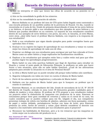 Escuela de Dirección y Gestión SAC
Ave. Canevaro N° 455 – Lince
edgeperusac@gmail.com #955635726 Capacitación y desarrollo profesional / Evaluación de calidad educativa / Gestión
de proyectos / Monitoreo y acompañamiento / Asesoría de tesis
b) Aún no interpreta el valor que tienen las cifras de acuerdo en su posición en el
número.
c) Aún no ha consolidado la grafía de los números.
d) Aún no ha consolidado la operación de adición.
12. Marcos Saldaña es un profesor del área de CTA quien había llegado como contratado a
una escuela primaria de un pueblito andino de la provincia de Huaral. Un día, cuando se
encontraba en el aula de 6to. Grado de primaria desarrollando el tema de los seres bióticos
y no bióticos, el docente pidió a sus estudiantes que den ejemplos de seres bióticos y no
bióticos que puedan identificar en su contexto. La mayoría de sus estudiantes consideró
dentro de sus ejemplos de seres bióticos a los peces, las aves, la vizcacha, al cerro Maras,
entre otros. ¿Qué debe hacer el profesor Marcos Saldaña, con respecto a la respuesta de
sus estudiantes?
a. Pedir a sus estudiantes que sigan dando ejemplos para poder corregirlos hasta que
aprendan bien el tema.
b. Evaluar en su registro los logros de aprendizaje de sus estudiantes y tomar en cuenta
mejor los ritmos de aprendizaje de cada uno de ellos.
c. Propiciar un diálogo con sus estudiantes para averiguar por qué han colocado al Cerro
Maras como un saber biótico y luego explicarles los fundamentos científicos.
d. Explicar a los estudiantes qué ejemplos están bien y cuáles están mal para que ellos
puedan lograr los aprendizajes progresivamente.
13. María Isabel es una niña quechua hablante que llegó de Apurímac para estudiar en
Huacho y cursar el sexto grado de Educación Primaria, la profesora no sabe que hacer
frente a esta situación, pues ella no sabe hablar Quechua. ¿Cuál de las alternativas
adoptaría para atender la situación en el área de Personal Social?
a. Le diría a María Isabel que no puede estudiar allí porque todos hablan solo castellano.
b. Seguiría trabajando con todos sin tener en cuenta el idioma de María Isabel.
c. Partir de los saberes previos lingüísticos y culturales de María Isabel.
d. Hablaría con los padres de María Isabel para que le busquen un profesor que le
enseñe el castellano.
14. Emerson Mamani, es un estudiante del 2do. Grado de secundaria de la I.E. N° 20130
del distrito de Coayllo, ubicada en zona rural. Él demuestra grandes cualidades para el
tallado de madera y otros objetos. El profesor de CTA propone a sus estudiantes realizar
un proyecto sobre la elaboración de maquetas con productos de la zona. Emerson se
entusiasma porque tiene gran cantidad de corontas y cañas en el corral de su casa, las
cuales considera que se pueden utilizar para ese fin. Llegado el día, sus compañeros
presentan trabajos de robots con botellas de plástico, adornos con focos quemados, cestas
de papel y cartón doblado, portalapiceros hechos con latas de leche, pero Emerson
presenta un avión, hecho de coronta y cañas ¿Qué debería considerar el docente con
respecto a los materiales seleccionados por sus estudiantes para el proyecto?
a. Reconocer las habilidades de Emerson, pero a la vez remarcar que las maquetas se
verán mejor con la selección del producto en sí.
 