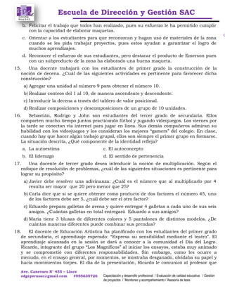 Escuela de Dirección y Gestión SAC
Ave. Canevaro N° 455 – Lince
edgeperusac@gmail.com #955635726 Capacitación y desarrollo profesional / Evaluación de calidad educativa / Gestión
de proyectos / Monitoreo y acompañamiento / Asesoría de tesis
b. Felicitar el trabajo que todos han realizado, pues su esfuerzo le ha permitido cumplir
con la capacidad de elaborar maquetas.
c. Orientar a los estudiantes para que reconozcan y hagan uso de materiales de la zona
cuando se les pida trabajar proyectos, pues estos ayudan a garantizar el logro de
muchos aprendizajes.
d. Reconocer el esfuerzo de sus estudiantes, pero destacar el producto de Emerson pues
con un subproducto de la zona ha elaborado una buena maqueta.
15. Una docente trabajará con los estudiantes de primer grado la construcción de la
noción de decena. ¿Cuál de las siguientes actividades es pertinente para favorecer dicha
construcción?
a) Agregar una unidad al número 9 para obtener el número 10.
b) Realizar conteos del 1 al 10, de manera ascendente y descendente.
c) Introducir la decena a través del tablero de valor posicional.
d) Realizar composiciones y descomposiciones de un grupo de 10 unidades.
16. Sebastián, Rodrigo y John son estudiantes del tercer grado de secundaria. Ellos
comparten mucho tiempo juntos practicando fútbol y jugando videojuegos. Los viernes por
la tarde se conectan vía internet para jugar en línea. Sus demás compañeros admiran su
habilidad con los videojuegos y los consideran los mejores “gamers” del colegio. En clase,
cuando hay que hacer algún trabajo grupal, ellos son siempre el primer grupo en formarse.
La situación descrita, ¿Qué componente de la identidad refleja?
a. La autoestima c. El autoconcepto
b. El liderazgo d. El sentido de pertenencia
17. Una docente de tercer grado desea introducir la noción de multiplicación. Según el
enfoque de resolución de problemas, ¿cuál de las siguientes situaciones es pertinente para
lograr su propósito?
a) Javier debe resolver una adivinanza: ¿Cuál es el número que al multiplicarlo por 4
resulta ser mayor que 20 pero menor que 25?
b) Carla dice que si se quiere obtener como producto de dos factores el número 45, uno
de los factores debe ser 5, ¿cuál debe ser el otro factor?
c) Eduardo prepara galletas de avena y quiere entregar 4 galletas a cada uno de sus seis
amigos. ¿Cuántas galletas en total entregará Eduardo a sus amigos?
d) María tiene 3 blusas de diferentes colores y 5 pantalones de distintos modelos. ¿De
cuántas maneras diferentes puede combinar sus prendas?
18. El docente de Educación Artística ha planificado con los estudiantes del primer grado
de secundaria, el aprendizaje esperado: “Expresa su sensibilidad mediante el teatro”. El
aprendizaje alcanzado en la sesión se dará a conocer a la comunidad el Día del Logro.
Ricardo, integrante del grupo “Los Magníficos” al iniciar los ensayos, estaba muy animado
y se comprometió con diferentes responsabilidades. Sin embargo, como les ocurre a
menudo, en el ensayo general, por momentos, se mostraba desganado, olvidaba su papel y
hacía movimientos torpes. El día de la presentación, Ricardo le comunicó al profesor que
 