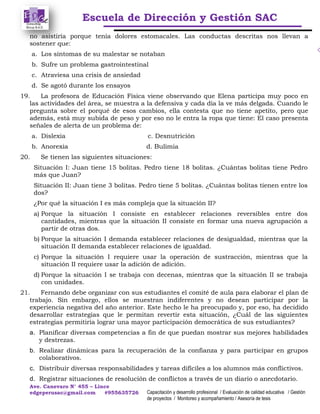 Escuela de Dirección y Gestión SAC
Ave. Canevaro N° 455 – Lince
edgeperusac@gmail.com #955635726 Capacitación y desarrollo profesional / Evaluación de calidad educativa / Gestión
de proyectos / Monitoreo y acompañamiento / Asesoría de tesis
no asistiría porque tenía dolores estomacales. Las conductas descritas nos llevan a
sostener que:
a. Los síntomas de su malestar se notaban
b. Sufre un problema gastrointestinal
c. Atraviesa una crisis de ansiedad
d. Se agotó durante los ensayos
19. La profesora de Educación Física viene observando que Elena participa muy poco en
las actividades del área, se muestra a la defensiva y cada día la ve más delgada. Cuando le
pregunta sobre el porqué de esos cambios, ella contesta que no tiene apetito, pero que
además, está muy subida de peso y por eso no le entra la ropa que tiene: El caso presenta
señales de alerta de un problema de:
a. Dislexia c. Desnutrición
b. Anorexia d. Bulimia
20. Se tienen las siguientes situaciones:
Situación I: Juan tiene 15 bolitas. Pedro tiene 18 bolitas. ¿Cuántas bolitas tiene Pedro
más que Juan?
Situación II: Juan tiene 3 bolitas. Pedro tiene 5 bolitas. ¿Cuántas bolitas tienen entre los
dos?
¿Por qué la situación I es más compleja que la situación II?
a) Porque la situación I consiste en establecer relaciones reversibles entre dos
cantidades, mientras que la situación II consiste en formar una nueva agrupación a
partir de otras dos.
b) Porque la situación I demanda establecer relaciones de desigualdad, mientras que la
situación II demanda establecer relaciones de igualdad.
c) Porque la situación I requiere usar la operación de sustracción, mientras que la
situación II requiere usar la adición de adición.
d) Porque la situación I se trabaja con decenas, mientras que la situación II se trabaja
con unidades.
21. Fernando debe organizar con sus estudiantes el comité de aula para elaborar el plan de
trabajo. Sin embargo, ellos se muestran indiferentes y no desean participar por la
experiencia negativa del año anterior. Este hecho le ha preocupado y, por eso, ha decidido
desarrollar estrategias que le permitan revertir esta situación, ¿Cuál de las siguientes
estrategias permitiría lograr una mayor participación democrática de sus estudiantes?
a. Planificar diversas competencias a fin de que puedan mostrar sus mejores habilidades
y destrezas.
b. Realizar dinámicas para la recuperación de la confianza y para participar en grupos
colaborativos.
c. Distribuir diversas responsabilidades y tareas difíciles a los alumnos más conflictivos.
d. Registrar situaciones de resolución de conflictos a través de un diario o anecdotario.
 