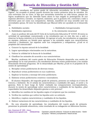 Escuela de Dirección y Gestión SAC
Ave. Canevaro N° 455 – Lince
edgeperusac@gmail.com #955635726 Capacitación y desarrollo profesional / Evaluación de calidad educativa / Gestión
de proyectos / Monitoreo y acompañamiento / Asesoría de tesis
22. Manuel, estudiante del quinto grado de educación secundaria, de la I.E. “Alfonso
Ugarte”, ha ocupado el primer puesto durante los cuatro primeros años de estudios. En
una entrevista con su tutor, le dijo que necesitaba reorientar su vida futura, porque los
logros académicos que ha obtenido hasta ahora le han exigido la postergación de sus
espacios afectivos y sociales. Le expresó, asimismo, que le gustaría reír, conversar y salir a
divertirse para ser como sus compañeros. Además, manifestó ser muy sensible ante las
necesidades ajenas. El tutor ha identificado que Manuel debe ser ayudado en el desarrollo
de:
a. Habilidades sociales c. Habilidades Intrapersonales
b. Habilidades expresivas d. Su orientación vocacional
23. Juan es profesor del aula del IV Ciclo de la Institución Educativa N° 81919. El inicia su
actividad de aprendizaje comunicando a los estudiantes que en este día van a salir a
observar la fauna existente en la localidad. Al regresar al aula, los estudiantes se organizan
en equipos, elaboran un listado para agrupar a los animales según sus características
comunes y finalmente, las exponen ante sus compañeros y compañeras. ¿Cuál es el
propósito del comunicado?
a. Conocer la riqueza natural de la localidad.
b. Lograr aprendizajes relacionados con la naturaleza.
c. Valorar la utilidad de la fauna de la localidad.
d. Clasificar los animales de acuerdo a sus características.
24. Martha, profesora del cuarto grado de Educación Primaria desarrolla una sesión de
aprendizaje en la cual presenta a los estudiantes diversos avisos publicitarios y los analiza
formulando diversas preguntas. De lo desarrollado por Martha ¿Cuál es el propósito de la
sesión de aprendizaje?
a. Recopilar avisos publicitarios de diversos temas.
b. Reproducir avisos publicitarios en sus cuadernos.
c. Explicar la función y mensaje del aviso publicitario.
d. Elaborar avisos publicitarios creativos e innovadores.
25. El alumno Alejandro, del segundo grado de primaria, presenta un trabajo en el área de
Ciencia y Ambiente. En él señala las características y cualidades del agua, el aceite y la
gaseosa. Esto lo hace luego de haber realizado las comparaciones correspondientes,
durante la sesión de aprendizaje sobre características y cualidades de los líquidos, ¿Qué
capacidades ha desarrollado Alejandro gracias a este proceso?
a. Identifica los cambios de los líquidos según el recipiente que los contiene.
b. Verifica los cambios que sufren los líquidos ante un estímulo.
c. Identifica y explora características y cualidades de los líquidos.
d. Deduce variaciones de las características y cualidades de los líquidos.
26. En una situación de aprendizaje, los estudiantes del cuarto grado de primaria
presentan la pirámide alimenticia, como resultado de su indagación en diferentes fuentes.
 