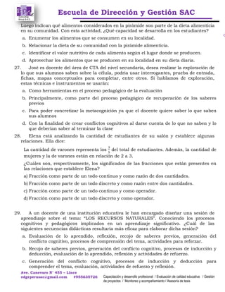 Escuela de Dirección y Gestión SAC
Ave. Canevaro N° 455 – Lince
edgeperusac@gmail.com #955635726 Capacitación y desarrollo profesional / Evaluación de calidad educativa / Gestión
de proyectos / Monitoreo y acompañamiento / Asesoría de tesis
Luego indican qué alimentos considerados en la pirámide son parte de la dieta alimenticia
en su comunidad. Con esta actividad, ¿Qué capacidad se desarrolla en los estudiantes?
a. Enumerar los alimentos que se consumen en su localidad.
b. Relacionar la dieta de su comunidad con la pirámide alimenticia.
c. Identificar el valor nutritivo de cada alimento según el lugar donde se producen.
d. Aprovechar los alimentos que se producen en su localidad en su dieta diaria.
27. José es docente del área de CTA del nivel secundaria, desea realizar la exploración de
lo que sus alumnos saben sobre la célula, podría usar interrogantes, prueba de entrada,
fichas, mapas conceptuales para completar, entre otros. Si hablamos de exploración,
estas técnicas e instrumentos se usarán:
a. Como herramientas en el proceso pedagógico de la evaluación
b. Principalmente, como parte del proceso pedagógico de recuperación de los saberes
previos
c. Para poder concretizar la metacognición ya que el docente quiere saber lo que saben
sus alumnos
d. Con la finalidad de crear conflictos cognitivos al darse cuenta de lo que no saben y lo
que deberían saber al terminar la clase
28. Elena está analizando la cantidad de estudiantes de su salón y establece algunas
relaciones. Ella dice:
La cantidad de varones representa los del total de estudiantes. Además, la cantidad de
mujeres y la de varones están en relación de 2 a 3.
¿Cuáles son, respectivamente, los significados de las fracciones que están presentes en
las relaciones que establece Elena?
a) Fracción como parte de un todo continuo y como razón de dos cantidades.
b) Fracción como parte de un todo discreto y como razón entre dos cantidades.
c) Fracción como parte de un todo continuo y como operador.
d) Fracción como parte de un todo discreto y como operador.
29. A un docente de una institución educativa le han encargado diseñar una sesión de
aprendizaje sobre el tema: “LOS RECURSOS NATURALES”. Conociendo los procesos
cognitivos y pedagógicos implicados en un aprendizaje significativo. ¿Cuál de las
siguientes secuencias didácticas resultaría más eficaz para elaborar dicha sesión?
a. Evaluación de lo aprendido, reflexión, recojo de saberes previos, generación del
conflicto cognitivo, procesos de comprensión del tema, actividades para reforzar.
b. Recojo de saberes previos, generación del conflicto cognitivo, procesos de inducción y
deducción, evaluación de lo aprendido, reflexión y actividades de refuerzo.
c. Generación del conflicto cognitivo, procesos de inducción y deducción para
comprender el tema, evaluación, actividades de refuerzo y reflexión.
 