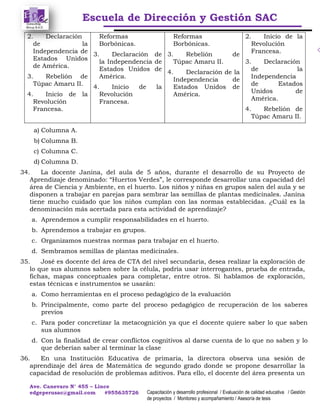 Escuela de Dirección y Gestión SAC
Ave. Canevaro N° 455 – Lince
edgeperusac@gmail.com #955635726 Capacitación y desarrollo profesional / Evaluación de calidad educativa / Gestión
de proyectos / Monitoreo y acompañamiento / Asesoría de tesis
2. Declaración
de la
Independencia de
Estados Unidos
de América.
3. Rebelión de
Túpac Amaru II.
4. Inicio de la
Revolución
Francesa.
Reformas
Borbónicas.
3. Declaración de
la Independencia de
Estados Unidos de
América.
4. Inicio de la
Revolución
Francesa.
Reformas
Borbónicas.
3. Rebelión de
Túpac Amaru II.
4. Declaración de la
Independencia de
Estados Unidos de
América.
2. Inicio de la
Revolución
Francesa.
3. Declaración
de la
Independencia
de Estados
Unidos de
América.
4. Rebelión de
Túpac Amaru II.
a) Columna A.
b) Columna B.
c) Columna C.
d) Columna D.
34. La docente Janina, del aula de 5 años, durante el desarrollo de su Proyecto de
Aprendizaje denominado: “Huertos Verdes”, le corresponde desarrollar una capacidad del
área de Ciencia y Ambiente, en el huerto. Los niños y niñas en grupos salen del aula y se
disponen a trabajar en parejas para sembrar las semillas de plantas medicinales. Janina
tiene mucho cuidado que los niños cumplan con las normas establecidas. ¿Cuál es la
denominación más acertada para esta actividad de aprendizaje?
a. Aprendemos a cumplir responsabilidades en el huerto.
b. Aprendemos a trabajar en grupos.
c. Organizamos nuestras normas para trabajar en el huerto.
d. Sembramos semillas de plantas medicinales.
35. José es docente del área de CTA del nivel secundaria, desea realizar la exploración de
lo que sus alumnos saben sobre la célula, podría usar interrogantes, prueba de entrada,
fichas, mapas conceptuales para completar, entre otros. Si hablamos de exploración,
estas técnicas e instrumentos se usarán:
a. Como herramientas en el proceso pedagógico de la evaluación
b. Principalmente, como parte del proceso pedagógico de recuperación de los saberes
previos
c. Para poder concretizar la metacognición ya que el docente quiere saber lo que saben
sus alumnos
d. Con la finalidad de crear conflictos cognitivos al darse cuenta de lo que no saben y lo
que deberían saber al terminar la clase
36. En una Institución Educativa de primaria, la directora observa una sesión de
aprendizaje del área de Matemática de segundo grado donde se propone desarrollar la
capacidad de resolución de problemas aditivos. Para ello, el docente del área presenta un
 