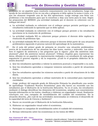 Escuela de Dirección y Gestión SAC
Ave. Canevaro N° 455 – Lince
edgeperusac@gmail.com #955635726 Capacitación y desarrollo profesional / Evaluación de calidad educativa / Gestión
de proyectos / Monitoreo y acompañamiento / Asesoría de tesis
problema en un papelote para resolverlo conjuntamente con los estudiantes, luego con
ayuda de los estudiantes lo lee en voz alta y pregunta si debe aplicar la suma o resta, a lo
que los alumnos responde una de las dos operaciones. Luego entrega una ficha con
problemas a los estudiantes para que lo resuelvan y deja una tarea para la casa. Según
las propuestas del MINEDU ¿La actividad realizada por el docente es coherente con el
enfoque del área?
a. La actividad realizada es coherente con el enfoque porque permite participar a los
estudiantes indicando la operación que se debe aplicar.
b. La actividad realizada es coherente con el enfoque porque permite a los estudiantes
ejercitarse en la resolución de problemas.
c. La actividad realizada NO es coherente porque primero el docente debe explicar la
resolución de problemas tipo.
d. La actividad realizada NO es coherente porque el docente debió partir de una situación
problemática siguiendo el proceso natural del aprendizaje de la matemática.
37. En el aula del primer grado de primaria se resuelve una situación problemática
acerca de la inasistencia de los alumnos los días lunes, martes y miércoles. Los niños
leen el registro de asistencia y las preguntas que le siguen: ¿Qué día asistieron más
alumnos? ¿Qué día asistieron menos alumnos?. Utilizan chapitas para representar los
datos, dibujan en un papelote la representación realizada y un estudiante de cada grupo
argumenta el proceso seguido y da la respuesta. ¿Cuál es el propósito didáctico de la
sesión descrita?
a. Que los estudiantes aprendan a valorar la asistencia puntual y responsable a su aula.
b. Que los estudiantes aprendan a comparar números naturales a partir de situaciones
reales.
c. Que los estudiantes aprendan los números naturales a partir de situaciones de la vida
diaria.
d. Que los estudiantes aprendan a utilizar materiales de la comunidad para representar
cantidades.
38. Jorge, profesor del segundo grado de Educación Primaria ha planificado una sesión
de aprendizaje “Cuidemos Nuestro Ecosistema” para ello hacen un recorrido con los
estudiantes por el Biohuerto de la Institución Educativa. Ya en el aula, los estudiantes
mediante el diálogo identifican los elementos del ecosistema, amplían sus conocimientos
leyendo información en los textos, clasifican y elaboran un organizador visual, finalmente
concluyen con una campaña de sensibilización del cuidado del ecosistema. En la
situación descrita, ¿En cuál de las actividades mencionadas se evidencia el desarrollo de
la capacidad del área de Ciencia y Ambiente?
a. Hacen un recorrido por el Biohuerto de la Institución Educativa.
b. Elaboran un organizador visual sobre el ecosistema.
c. Participan en campañas de sensibilización sobre el cuidado del ecosistema.
d. Revisan información sobre los ecosistemas en los textos del MED.
 