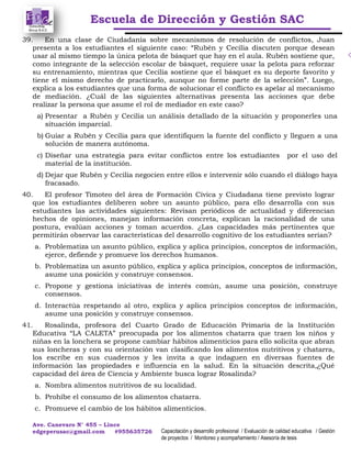 Escuela de Dirección y Gestión SAC
Ave. Canevaro N° 455 – Lince
edgeperusac@gmail.com #955635726 Capacitación y desarrollo profesional / Evaluación de calidad educativa / Gestión
de proyectos / Monitoreo y acompañamiento / Asesoría de tesis
39. En una clase de Ciudadanía sobre mecanismos de resolución de conflictos, Juan
presenta a los estudiantes el siguiente caso: “Rubén y Cecilia discuten porque desean
usar al mismo tiempo la única pelota de básquet que hay en el aula. Rubén sostiene que,
como integrante de la selección escolar de básquet, requiere usar la pelota para reforzar
su entrenamiento, mientras que Cecilia sostiene que el básquet es su deporte favorito y
tiene el mismo derecho de practicarlo, aunque no forme parte de la selección”. Luego,
explica a los estudiantes que una forma de solucionar el conflicto es apelar al mecanismo
de mediación. ¿Cuál de las siguientes alternativas presenta las acciones que debe
realizar la persona que asume el rol de mediador en este caso?
a) Presentar a Rubén y Cecilia un análisis detallado de la situación y proponerles una
situación imparcial.
b) Guiar a Rubén y Cecilia para que identifiquen la fuente del conflicto y lleguen a una
solución de manera autónoma.
c) Diseñar una estrategia para evitar conflictos entre los estudiantes por el uso del
material de la institución.
d) Dejar que Rubén y Cecilia negocien entre ellos e intervenir sólo cuando el diálogo haya
fracasado.
40. El profesor Timoteo del área de Formación Cívica y Ciudadana tiene previsto lograr
que los estudiantes deliberen sobre un asunto público, para ello desarrolla con sus
estudiantes las actividades siguientes: Revisan periódicos de actualidad y diferencian
hechos de opiniones, manejan información concreta, explican la racionalidad de una
postura, evalúan acciones y toman acuerdos. ¿Las capacidades más pertinentes que
permitirán observar las características del desarrollo cognitivo de los estudiantes serían?
a. Problematiza un asunto público, explica y aplica principios, conceptos de información,
ejerce, defiende y promueve los derechos humanos.
b. Problematiza un asunto público, explica y aplica principios, conceptos de información,
asume una posición y construye consensos.
c. Propone y gestiona iniciativas de interés común, asume una posición, construye
consensos.
d. Interactúa respetando al otro, explica y aplica principios conceptos de información,
asume una posición y construye consensos.
41. Rosalinda, profesora del Cuarto Grado de Educación Primaria de la Institución
Educativa “LA CALETA” preocupada por los alimentos chatarra que traen los niños y
niñas en la lonchera se propone cambiar hábitos alimenticios para ello solicita que abran
sus loncheras y con su orientación van clasificando los alimentos nutritivos y chatarra,
los escribe en sus cuadernos y les invita a que indaguen en diversas fuentes de
información las propiedades e influencia en la salud. En la situación descrita,¿Qué
capacidad del área de Ciencia y Ambiente busca lograr Rosalinda?
a. Nombra alimentos nutritivos de su localidad.
b. Prohíbe el consumo de los alimentos chatarra.
c. Promueve el cambio de los hábitos alimenticios.
 