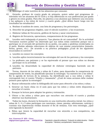 Escuela de Dirección y Gestión SAC
Ave. Canevaro N° 455 – Lince
edgeperusac@gmail.com #955635726 Capacitación y desarrollo profesional / Evaluación de calidad educativa / Gestión
de proyectos / Monitoreo y acompañamiento / Asesoría de tesis
d. Investigar el valor nutritivo de los alimentos que consume.
42. Gerardo, profesor de cuarto grado de primaria, quiere saber qué programas de
televisión ven los alumnos del IV Ciclo y si hay diferencias en sus preferencias por grado
y género en estos grados. Para ello, les plantea a sus alumnos que elaboren una encuesta
y las apliquen a los niños de tercer y cuarto grado. ¿Qué deben hacer luego con los
resultados los estudiantes?
a. Realizar el análisis de casos, una lista de programas y los porcentajes.
b. Describir los programas elegidos, usar el cálculo numérico y las ecuaciones.
c. Elaborar tablas de frecuencia, gráficos de barras y sacar conclusiones.
d. Registro de frecuencia, operaciones, comparaciones de los programas.
43. Lourdes está trabajando el proyecto: “Las plantas de mi comunidad”. En la actividad
“Cercamos nuestro jardín” ha observado que sus niños están contentos porque van a
participar en el cercado del perímetro de su jardín, con palos y piedritas recolectados en
el patio. Realiza además colecciones de objetos de una misma característica (tamaño,
forma, grosor, etc.) De acuerdo a su práctica pedagógica ¿Cuál de los siguientes
enunciados es correcto?
a. Lourdes no conoce los conceptos.
b. Lourdes aplica incorrectamente las estrategias del uso de los patrones y los conceptos.
c. La profesora usa patrones y se ha equivocado al pensar que sus niños no desean
participar en la actividad.
d. Lourdes ha desarrollado la capacidad de elaborar estrategias haciendo uso de
patrones.
44. Teresa, docente de los niños y niñas de 5 años, para desarrollar la competencia de
comprensión de textos, ha planificado ejecutar la estrategia: “La maestra lee a los niños”.
En la agenda de lectura de la semana, ha identificado que a sus niños y niñas le
corresponde leer el cuento “Cholito y Amazonita”. ¿Cuál de estas acciones debe realizar
primero para aplicar la estrategia?
a. Buscar información sobre la bibliografía del autor para ofrecerle a los niños y niñas.
b. Generar un buen clima en el aula para que los niños y niñas estén dispuestos a
escuchar el cuento.
c. Ensayar la lectura para adaptar los gestos y entonación.
d. Ubicar a los niños y niñas para que escuchen con atención el cuento y puedan
observar sus ilustraciones.
45. Todos los lunes, durante la formación en una institución educativa inicial, los niños y
niñas de 3, 4 y 5 años participan con canciones, rimas, poesías, adivinanzas, noticias y
cuentan sus experiencias vividas durante el fin de semana. Con esta estrategia, ¿Qué
está logrando la docente?
a. Niños que tienen la capacidad de escuchar con atención a sus compañeros, sin
interrumpirles.
 